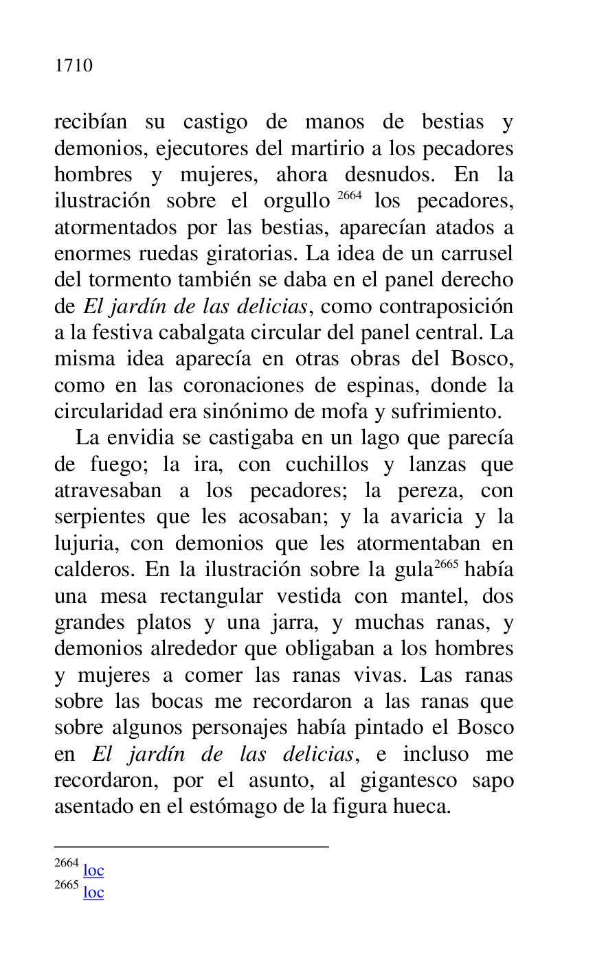 
recibían su castigo de manos de bestias y 
demonios, ejecutores del martirio a los pecadores 
hombres y mujeres, ahora desnudos. En la 
ilustración sobre el orgullo 2664 los pecadores, 
atormentados por las bestias, aparecían atados a 
enormes ruedas giratorias. La idea de un carrusel 
del tormento también se daba en el panel derecho 
de El jardín de las delicias, como contraposición 
a la festiva cabalgata circular del panel central. La 
misma idea aparecía en otras obras del Bosco, 
como en las coronaciones de espinas, donde la 
circularidad era sinónimo de mofa y sufrimiento. 

2664 loc 

2665 loc 

La envidia se castigaba en un lago que parecía 
de fuego; la ira, con cuchillos y lanzas que 
atravesaban a los pecadores; la pereza, con 
serpientes que les acosaban; y la avaricia y la 
lujuria, con demonios que les atormentaban en 
calderos. En la ilustración sobre la gula 2665 había 
una mesa rectangular vestida con mantel, dos 
grandes platos y una jarra, y muchas ranas, y 
demonios alrededor que obligaban a los hombres 
y mujeres a comer las ranas vivas. Las ranas 
sobre las bocas me recordaron a las ranas que 
sobre algunos personajes había pintado el Bosco 
en El jardín de las delicias, e incluso me 
recordaron, por el asunto, al gigantesco sapo 
asentado en el estómago de la figura hueca. 


