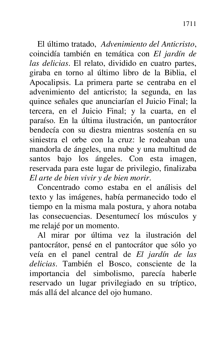 
El último tratado, Advenimiento del Anticristo, 
coincidía también en temática con El jardín de 
las delicias. El relato, dividido en cuatro partes, 
giraba en torno al último libro de la Biblia, el 
Apocalipsis. La primera parte se centraba en el 
advenimiento del anticristo; la segunda, en las 
quince señales que anunciarían el Juicio Final; la 
tercera, en el Juicio Final; y la cuarta, en el 
paraíso. En la última ilustración, un pantocrátor 
bendecía con su diestra mientras sostenía en su 
siniestra el orbe con la cruz: le rodeaban una 
mandorla de ángeles, una nube y una multitud de 
santos bajo los ángeles. Con esta imagen, 
reservada para este lugar de privilegio, finalizaba 
El arte de bien vivir y de bien morir. 

Concentrado como estaba en el análisis del 
texto y las imágenes, había permanecido todo el 
tiempo en la misma mala postura, y ahora notaba 
las consecuencias. Desentumecí los músculos y 
me relajé por un momento. 

Al mirar por última vez la ilustración del 
pantocrátor, pensé en el pantocrátor que sólo yo 
veía en el panel central de El jardín de las 
delicias. También el Bosco, consciente de la 
importancia del simbolismo, parecía haberle 
reservado un lugar privilegiado en su tríptico, 
más allá del alcance del ojo humano. 


