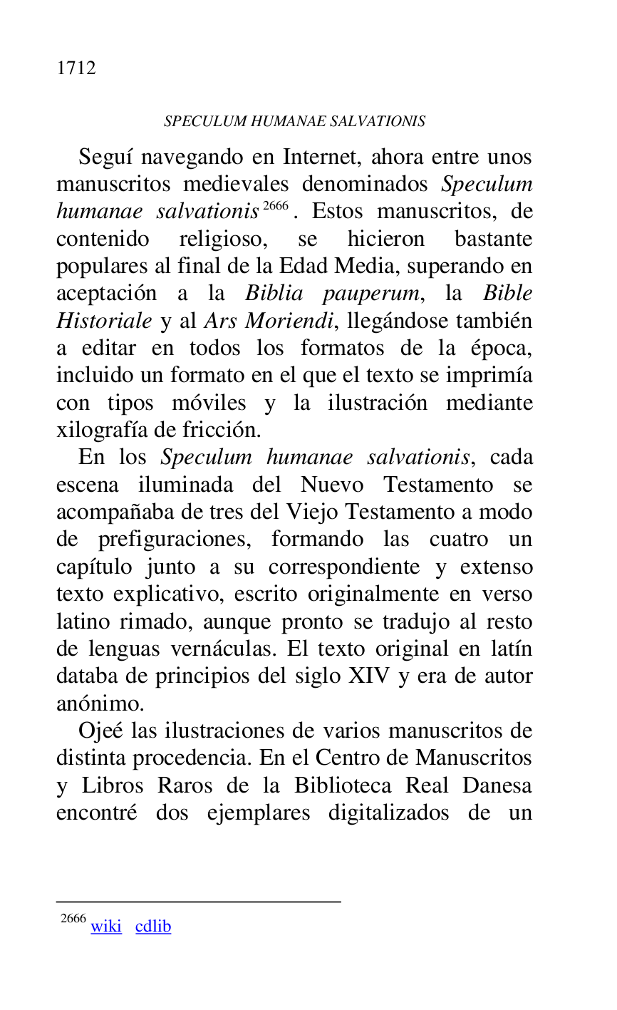 
SPECULUM HUMANAE SALVATIONIS 

Seguí navegando en Internet, ahora entre unos 
manuscritos medievales denominados Speculum 
humanae salvationis 2666. Estos manuscritos, de 
contenido religioso, se hicieron bastante 
populares al final de la Edad Media, superando en 
aceptación a la Biblia pauperum, la Bible 
Historiale y al Ars Moriendi, llegándose también 
a editar en todos los formatos de la época, 
incluido un formato en el que el texto se imprimía 
con tipos móviles y la ilustración mediante 
xilografía de fricción. 

 2666 wiki cdlib 

En los Speculum humanae salvationis, cada 
escena iluminada del Nuevo Testamento se 
acompañaba de tres del Viejo Testamento a modo 
de prefiguraciones, formando las cuatro un 
capítulo junto a su correspondiente y extenso 
texto explicativo, escrito originalmente en verso 
latino rimado, aunque pronto se tradujo al resto 
de lenguas vernáculas. El texto original en latín 
databa de principios del siglo XIV y era de autor 
anónimo. 

Ojeé las ilustraciones de varios manuscritos de 
distinta procedencia. En el Centro de Manuscritos 
y Libros Raros de la Biblioteca Real Danesa 
encontré dos ejemplares digitalizados de un 


