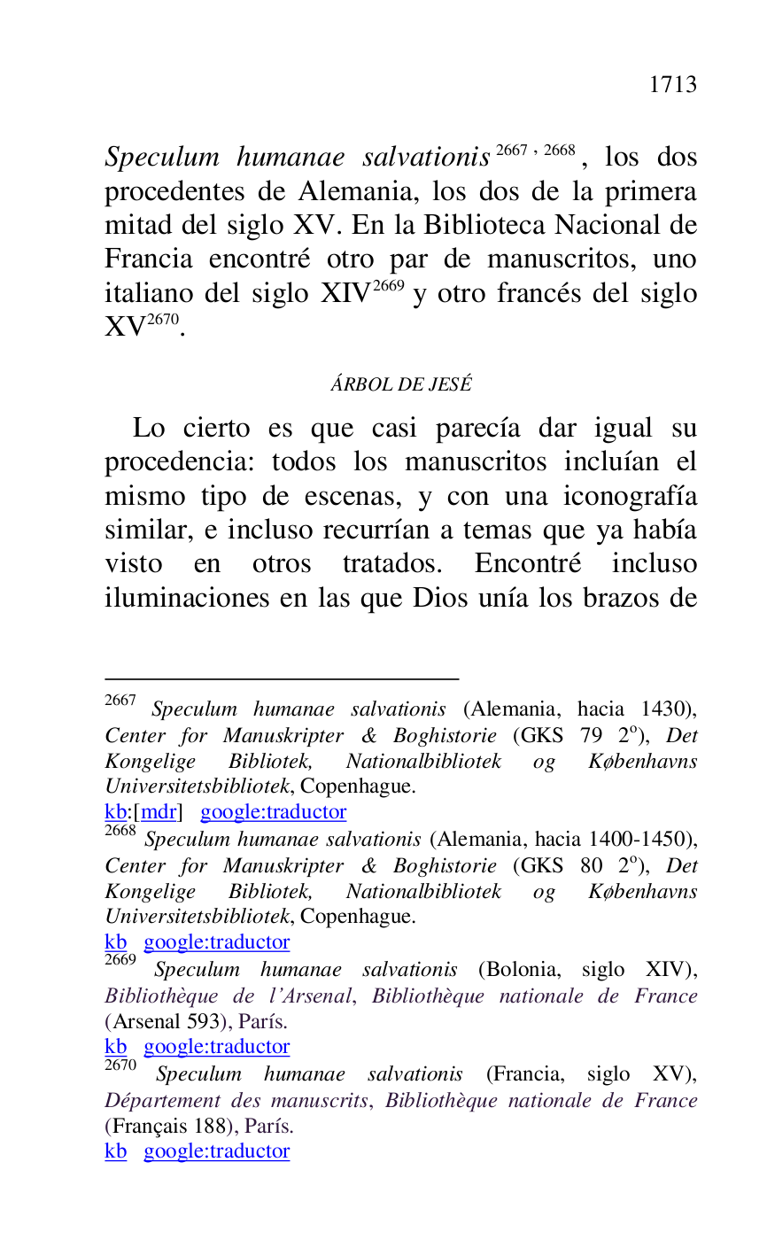 
Speculum humanae salvationis 2667,2668, los dos 
procedentes de Alemania, los dos de la primera 
mitad del siglo XV. En la Biblioteca Nacional de 
Francia encontré otro par de manuscritos, uno 
italiano del siglo XIV 2669 y otro francés del siglo 
XV 2670. 

2667 Speculum humanae salvationis (Alemania, hacia 1430), 
Center for Manuskripter & Boghistorie (GKS 79 2o), Det 
Kongelige Bibliotek, Nationalbibliotek og Københavns 
Universitetsbibliotek, Copenhague. 

kb:[mdr] google:traductor 

2668 Speculum humanae salvationis (Alemania, hacia 1400-1450), 
Center for Manuskripter & Boghistorie (GKS 80 2o), Det 
Kongelige Bibliotek, Nationalbibliotek og Københavns 
Universitetsbibliotek, Copenhague. 

kb google:traductor 

2669 Speculum humanae salvationis (Bolonia, siglo XIV), 
Bibliothèque de l.Arsenal, Bibliothèque nationale de France 
(Arsenal 593), París. 

kb google:traductor 

2670 Speculum humanae salvationis (Francia, siglo XV), 
Département des manuscrits, Bibliothèque nationale de France 
(Français 188), París. 

kb google:traductor 

ÁRBOL DE JESÉ 

Lo cierto es que casi parecía dar igual su 
procedencia: todos los manuscritos incluían el 
mismo tipo de escenas, y con una iconografía 
similar, e incluso recurrían a temas que ya había 
visto en otros tratados. Encontré incluso 
iluminaciones en las que Dios unía los brazos de 


