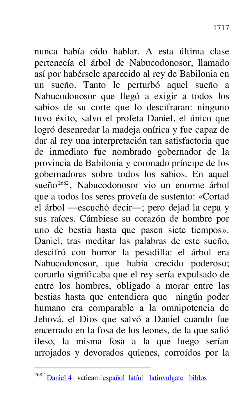 
nunca había oído hablar. A esta última clase 
pertenecía el árbol de Nabucodonosor, llamado 
así por habérsele aparecido al rey de Babilonia en 
un sueño. Tanto le perturbó aquel sueño a 
Nabucodonosor que llegó a exigir a todos los 
sabios de su corte que lo descifraran: ninguno 
tuvo éxito, salvo el profeta Daniel, el único que 
logró desenredar la madeja onírica y fue capaz de 
dar al rey una interpretación tan satisfactoria que 
de inmediato fue nombrado gobernador de la 
provincia de Babilonia y coronado príncipe de los 
gobernadores sobre todos los sabios. En aquel 
sueño 2682, Nabucodonosor vio un enorme árbol 
que a todos los seres proveía de sustento: «Cortad 
el árbol .escuchó decir.; pero dejad la cepa y 
sus raíces. Cámbiese su corazón de hombre por 
uno de bestia hasta que pasen siete tiempos». 
Daniel, tras meditar las palabras de este sueño, 
descifró con horror la pesadilla: el árbol era 
Nabucodonosor, que había crecido poderoso; 
cortarlo significaba que el rey sería expulsado de 
entre los hombres, obligado a morar entre las 
bestias hasta que entendiera que ningún poder 
humano era comparable a la omnipotencia de 
Jehová, el Dios que salvó a Daniel cuando fue 
encerrado en la fosa de los leones, de la que salió 
ileso, la misma fosa a la que luego serían 
arrojados y devorados quienes, corroídos por la 

2682 Daniel 4 vatican:[español latín] latinvulgate biblos 


