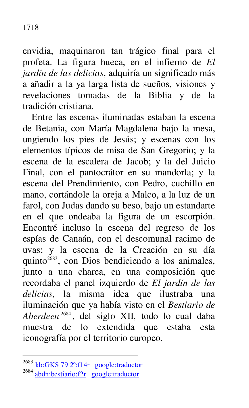 
envidia, maquinaron tan trágico final para el 
profeta. La figura hueca, en el infierno de El 
jardín de las delicias, adquiría un significado más 
a añadir a la ya larga lista de sueños, visiones y 
revelaciones tomadas de la Biblia y de la 
tradición cristiana. 

Entre las escenas iluminadas estaban la escena 
de Betania, con María Magdalena bajo la mesa, 
ungiendo los pies de Jesús; y escenas con los 
elementos típicos de misa de San Gregorio; y la 
escena de la escalera de Jacob; y la del Juicio 
Final, con el pantocrátor en su mandorla; y la 
escena del Prendimiento, con Pedro, cuchillo en 
mano, cortándole la oreja a Malco, a la luz de un 
farol, con Judas dando su beso, bajo un estandarte 
en el que ondeaba la figura de un escorpión. 
Encontré incluso la escena del regreso de los 
espías de Canaán, con el descomunal racimo de 
uvas; y la escena de la Creación en su día 
quinto 2683, con Dios bendiciendo a los animales, 
junto a una charca, en una composición que 
recordaba el panel izquierdo de El jardín de las 
delicias, la misma idea que ilustraba una 
iluminación que ya había visto en el Bestiario de 
Aberdeen 2684, del siglo XII, todo lo cual daba 
muestra de lo extendida que estaba esta 
iconografía por el territorio europeo. 

2683 kb:GKS 79 2º:f14r google:traductor 
2684 abdn:bestiario:f2r google:traductor 

