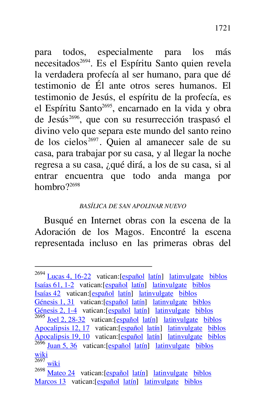 
para todos, especialmente para los más 
necesitados 2694. Es el Espíritu Santo quien revela 
la verdadera profecía al ser humano, para que dé 
testimonio de Él ante otros seres humanos. El 
testimonio de Jesús, el espíritu de la profecía, es 
el Espíritu Santo 2695, encarnado en la vida y obra 
de Jesús 2696, que con su resurrección traspasó el 
divino velo que separa este mundo del santo reino 
de los cielos 2697. Quien al amanecer sale de su 
casa, para trabajar por su casa, y al llegar la noche 
regresa a su casa, ¿qué dirá, a los de su casa, si al 
entrar encuentra que todo anda manga por 
hombro? 2698 

2694 Lucas 4, 16-22 vatican:[español latín] latinvulgate biblos 

Isaías 61, 1-2 vatican:[español latín] latinvulgate biblos 

Isaías 42 vatican:[español latín] latinvulgate biblos 

Génesis 1, 31 vatican:[español latín] latinvulgate biblos 

Génesis 2, 1-4 vatican:[español latín] latinvulgate biblos 

2695 Joel 2, 28-32 vatican:[español latín] latinvulgate biblos 

Apocalipsis 12, 17 vatican:[español latín] latinvulgate biblos 

Apocalipsis 19, 10 vatican:[español latín] latinvulgate biblos 

2696 Juan 5, 36 vatican:[español latín] latinvulgate biblos 

wiki 

2697 wiki 

2698 Mateo 24 vatican:[español latín] latinvulgate biblos 

Marcos 13 vatican:[español latín] latinvulgate biblos 

BASÍLICA DE SAN APOLINAR NUEVO 

Busqué en Internet obras con la escena de la 
Adoración de los Magos. Encontré la escena 
representada incluso en las primeras obras del 


