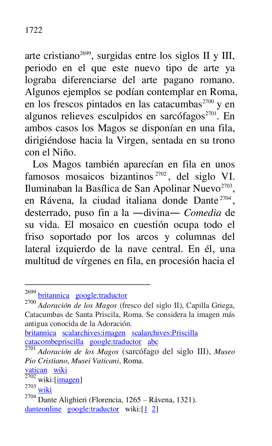 
arte cristiano 2699, surgidas entre los siglos II y III, 
periodo en el que este nuevo tipo de arte ya 
lograba diferenciarse del arte pagano romano. 
Algunos ejemplos se podían contemplar en Roma, 
en los frescos pintados en las catacumbas 2700 y en 
algunos relieves esculpidos en sarcófagos 2701. En 
ambos casos los Magos se disponían en una fila, 
dirigiéndose hacia la Virgen, sentada en su trono 
con el Niño. 

2699 britannica google:traductor 

2700 Adoración de los Magos (fresco del siglo II), Capilla Griega, 
Catacumbas de Santa Priscila, Roma. Se considera la imagen más 
antigua conocida de la Adoración. 

britannica scalarchives:imagen scalarchives:Priscilla 

catacombepriscilla google:traductor abc 

2701 Adoración de los Magos (sarcófago del siglo III), Museo 
Pio Cristiano, Musei Vaticani, Roma. 

vatican wiki 

2702 wiki:[imagen] 

2703 wiki 

2704 Dante Alighieri (Florencia, 1265 R Rávena, 1321). 

danteonline google:traductor wiki:[1 2] 

 Los Magos también aparecían en fila en unos 
famosos mosaicos bizantinos 2702, del siglo VI. 
Iluminaban la Basílica de San Apolinar Nuevo 2703, 
en Rávena, la ciudad italiana donde Dante 2704, 
desterrado, puso fin a la .divina. Comedia de 
su vida. El mosaico en cuestión ocupa todo el 
friso soportado por los arcos y columnas del 
lateral izquierdo de la nave central. En él, una 
multitud de vírgenes en fila, en procesión hacia el 


