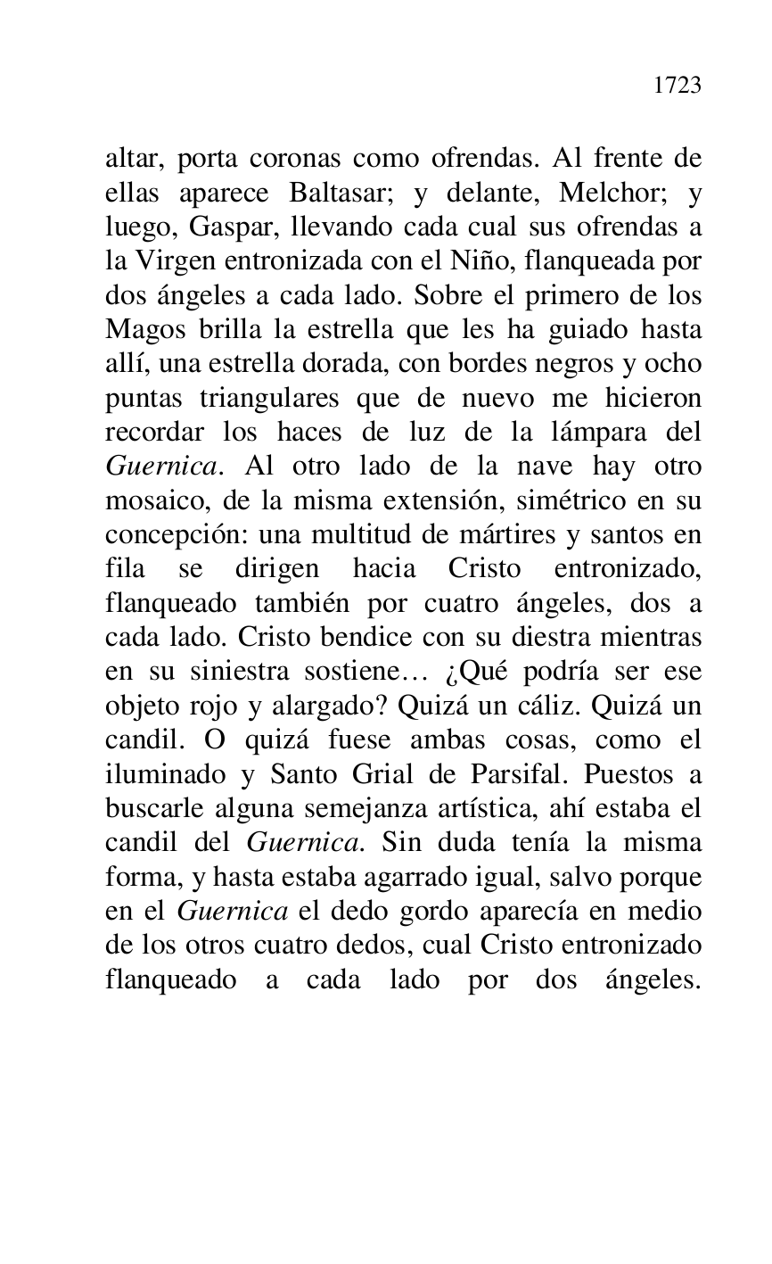 
altar, porta coronas como ofrendas. Al frente de 
ellas aparece Baltasar; y delante, Melchor; y 
luego, Gaspar, llevando cada cual sus ofrendas a 
la Virgen entronizada con el Niño, flanqueada por 
dos ángeles a cada lado. Sobre el primero de los 
Magos brilla la estrella que les ha guiado hasta 
allí, una estrella dorada, con bordes negros y ocho 
puntas triangulares que de nuevo me hicieron 
recordar los haces de luz de la lámpara del 
Guernica. Al otro lado de la nave hay otro 
mosaico, de la misma extensión, simétrico en su 
concepción: una multitud de mártires y santos en 
fila se dirigen hacia Cristo entronizado, 
flanqueado también por cuatro ángeles, dos a 
cada lado. Cristo bendice con su diestra mientras 
en su siniestra sostiene… ¿Qué podría ser ese 
objeto rojo y alargado? Quizá un cáliz. Quizá un 
candil. O quizá fuese ambas cosas, como el 
iluminado y Santo Grial de Parsifal. Puestos a 
buscarle alguna semejanza artística, ahí estaba el 
candil del Guernica. Sin duda tenía la misma 
forma, y hasta estaba agarrado igual, salvo porque 
en el Guernica el dedo gordo aparecía en medio 
de los otros cuatro dedos, cual Cristo entronizado 
flanqueado a cada lado por dos ángeles.


