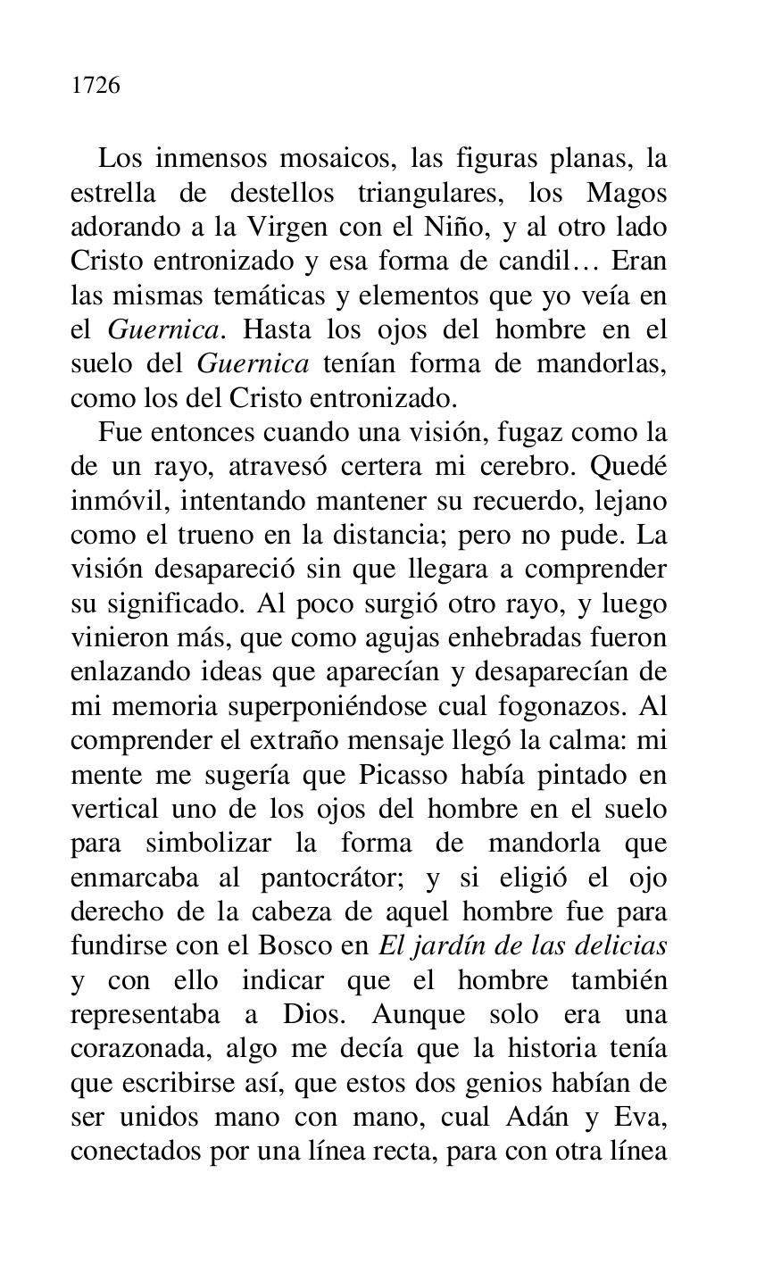 
Los inmensos mosaicos, las figuras planas, la 
estrella de destellos triangulares, los Magos 
adorando a la Virgen con el Niño, y al otro lado 
Cristo entronizado y esa forma de candil… Eran 
las mismas temáticas y elementos que yo veía en 
el Guernica. Hasta los ojos del hombre en el 
suelo del Guernica tenían forma de mandorlas, 
como los del Cristo entronizado. 

Fue entonces cuando una visión, fugaz como la 
de un rayo, atravesó certera mi cerebro. Quedé 
inmóvil, intentando mantener su recuerdo, lejano 
como el trueno en la distancia; pero no pude. La 
visión desapareció sin que llegara a comprender 
su significado. Al poco surgió otro rayo, y luego 
vinieron más, que como agujas enhebradas fueron 
enlazando ideas que aparecían y desaparecían de 
mi memoria superponiéndose cual fogonazos. Al 
comprender el extraño mensaje llegó la calma: mi 
mente me sugería que Picasso había pintado en 
vertical uno de los ojos del hombre en el suelo 
para simbolizar la forma de mandorla que 
enmarcaba al pantocrátor; y si eligió el ojo 
derecho de la cabeza de aquel hombre fue para 
fundirse con el Bosco en El jardín de las delicias 
y con ello indicar que el hombre también 
representaba a Dios. Aunque solo era una 
corazonada, algo me decía que la historia tenía 
que escribirse así, que estos dos genios habían de 
ser unidos mano con mano, cual Adán y Eva, 
conectados por una línea recta, para con otra línea 


