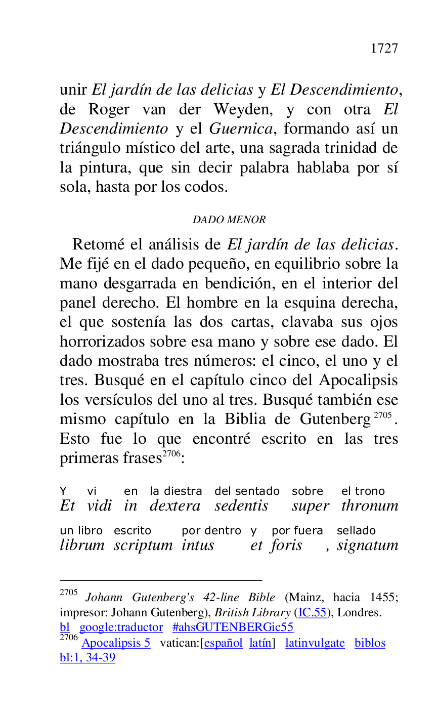 
unir El jardín de las delicias y El Descendimiento, 
de Roger van der Weyden, y con otra El 
Descendimiento y el Guernica, formando así un 
triángulo místico del arte, una sagrada trinidad de 
la pintura, que sin decir palabra hablaba por sí 
sola, hasta por los codos. 

DADO MENOR 

 Retomé el análisis de El jardín de las delicias. 
Me fijé en el dado pequeño, en equilibrio sobre la 
mano desgarrada en bendición, en el interior del 
panel derecho. El hombre en la esquina derecha, 
el que sostenía las dos cartas, clavaba sus ojos 
horrorizados sobre esa mano y sobre ese dado. El 
dado mostraba tres números: el cinco, el uno y el 
tres. Busqué en el capítulo cinco del Apocalipsis 
los versículos del uno al tres. Busqué también ese 
mismo capítulo en la Biblia de Gutenberg 2705. 
Esto fue lo que encontré escrito en las tres 
primeras frases 2706: 

2705 Johann Gutenberg's 42-line Bible (Mainz, hacia 1455; 
impresor: Johann Gutenberg), British Library (IC.55), Londres. 

bl google:traductor #ahsGUTENBERGic55 
2706 Apocalipsis 5 vatican:[español latín] latinvulgate biblos 

bl:1, 34-39 

EtY 
vidivi 
inen 
dexterala diestra 
sedentisdel sentado 
supersobre 
thronumel trono 
librumun libro 
scriptumescrito 
intuspor dentro 
ety 
forispor fuera, signatumsellado 



