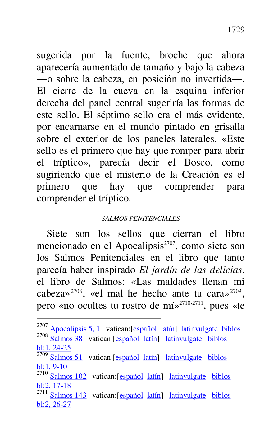 
sugerida por la fuente, broche que ahora 
aparecería aumentado de tamaño y bajo la cabeza 
.o sobre la cabeza, en posición no invertida.. 
El cierre de la cueva en la esquina inferior 
derecha del panel central sugeriría las formas de 
este sello. El séptimo sello era el más evidente, 
por encarnarse en el mundo pintado en grisalla 
sobre el exterior de los paneles laterales. «Este 
sello es el primero que hay que romper para abrir 
el tríptico», parecía decir el Bosco, como 
sugiriendo que el misterio de la Creación es el 
primero que hay que comprender para 
comprender el tríptico. 

SALMOS PENITENCIALES 

Siete son los sellos que cierran el libro 
mencionado en el Apocalipsis 2707, como siete son 
los Salmos Penitenciales en el libro que tanto 
parecía haber inspirado El jardín de las delicias, 
el libro de Salmos: «Las maldades llenan mi 
cabeza» 2708, «el mal he hecho ante tu cara» 2709, 
pero «no ocultes tu rostro de mí» 2710,2711, pues «te 

2707 Apocalipsis 5, 1 vatican:[español latín] latinvulgate biblos 

2708 Salmos 38 vatican:[español latín] latinvulgate biblos 

bl:1, 24-25 

2709 Salmos 51 vatican:[español latín] latinvulgate biblos 

bl:1, 9-10 

2710 Salmos 102 vatican:[español latín] latinvulgate biblos 

bl:2, 17-18 

2711 Salmos 143 vatican:[español latín] latinvulgate biblos 

bl:2, 26-27 


