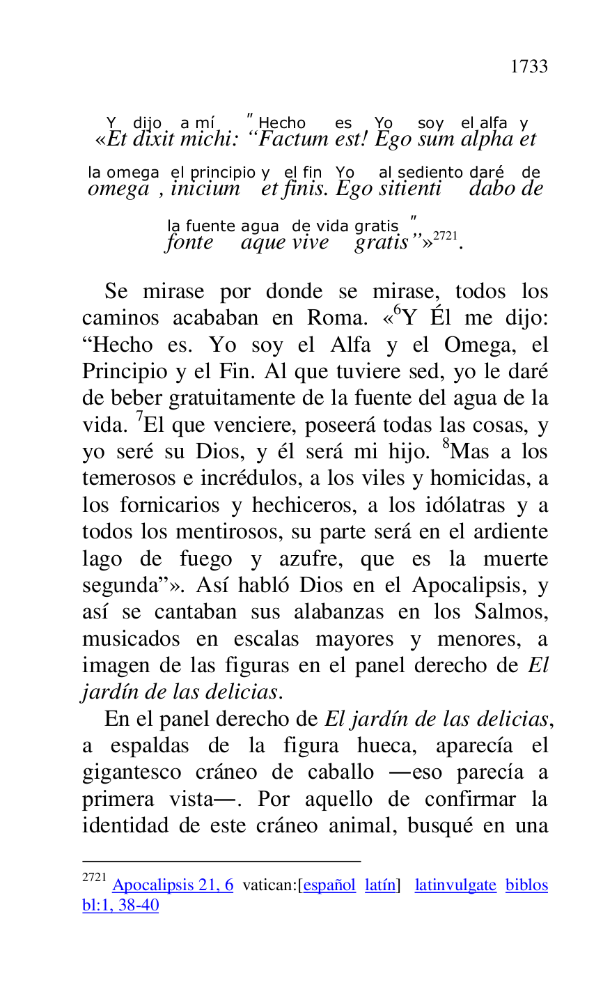 
«EtY 
dixitdijo 
michia mí: 
"
“FactumHecho 
estes! EgoYo 
sumsoy 
alphael alfa 
ety 
omegala omega, iniciumel principio 
ety 
finisel fin. EgoYo 
sitiential sediento 
dabodaré 
dede 
fontela fuente 
aqueagua 
vivede vida 
gratisgratis"
”» 2721. 

2721 Apocalipsis 21, 6 vatican:[español latín] latinvulgate biblos 

bl:1, 38-40 

Se mirase por donde se mirase, todos los 
caminos acababan en Roma. «6Y Él me dijo: RHecho es. Yo soy el Alfa y el Omega, el 
Principio y el Fin. Al que tuviere sed, yo le daré 
de beber gratuitamente de la fuente del agua de la 
vida. 7El que venciere, poseerá todas las cosas, y 
yo seré su Dios, y él será mi hijo. 8Mas a los 
temerosos e incrédulos, a los viles y homicidas, a 
los fornicarios y hechiceros, a los idólatras y a 
todos los mentirosos, su parte será en el ardiente 
lago de fuego y azufre, que es la muerte 
segundar». Así habló Dios en el Apocalipsis, y 
así se cantaban sus alabanzas en los Salmos, 
musicados en escalas mayores y menores, a 
imagen de las figuras en el panel derecho de El 
jardín de las delicias. 

En el panel derecho de El jardín de las delicias, 
a espaldas de la figura hueca, aparecía el 
gigantesco cráneo de caballo .eso parecía a 
primera vista.. Por aquello de confirmar la 
identidad de este cráneo animal, busqué en una 


