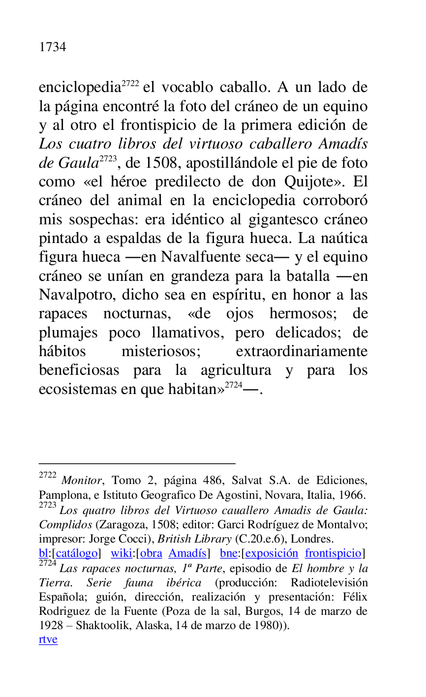 
enciclopedia 2722 el vocablo caballo. A un lado de 
la página encontré la foto del cráneo de un equino 
y al otro el frontispicio de la primera edición de 
Los cuatro libros del virtuoso caballero Amadís 
de Gaula 2723, de 1508, apostillándole el pie de foto 
como «el héroe predilecto de don Quijote». El 
cráneo del animal en la enciclopedia corroboró 
mis sospechas: era idéntico al gigantesco cráneo 
pintado a espaldas de la figura hueca. La naútica 
figura hueca .en Navalfuente seca. y el equino 
cráneo se unían en grandeza para la batalla .en 
Navalpotro, dicho sea en espíritu, en honor a las 
rapaces nocturnas, «de ojos hermosos; de 
plumajes poco llamativos, pero delicados; de 
hábitos misteriosos; extraordinariamente 
beneficiosas para la agricultura y para los 
ecosistemas en que habitan» 2724.. 

2722 Monitor, Tomo 2, página 486, Salvat S.A. de Ediciones, 
Pamplona, e Istituto Geografico De Agostini, Novara, Italia, 1966. 

2723 Los quatro libros del Virtuoso cauallero Amadis de Gaula: 
Complidos (Zaragoza, 1508; editor: Garci Rodríguez de Montalvo; 
impresor: Jorge Cocci), British Library (C.20.e.6), Londres. 

bl:[catálogo] wiki:[obra Amadís] bne:[exposición frontispicio] 

2724 Las rapaces nocturnas, 1ª Parte, episodio de El hombre y la 
Tierra. Serie fauna ibérica (producción: Radiotelevisión 
Española; guión, dirección, realización y presentación: Félix 
Rodriguez de la Fuente (Poza de la sal, Burgos, 14 de marzo de 
1928 R Shaktoolik, Alaska, 14 de marzo de 1980)). 

rtve 


