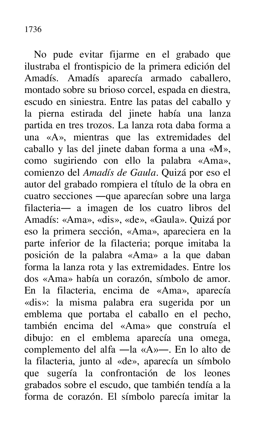 
No pude evitar fijarme en el grabado que 
ilustraba el frontispicio de la primera edición del 
Amadís. Amadís aparecía armado caballero, 
montado sobre su brioso corcel, espada en diestra, 
escudo en siniestra. Entre las patas del caballo y 
la pierna estirada del jinete había una lanza 
partida en tres trozos. La lanza rota daba forma a 
una «A», mientras que las extremidades del 
caballo y las del jinete daban forma a una «M», 
como sugiriendo con ello la palabra «Ama», 
comienzo del Amadís de Gaula. Quizá por eso el 
autor del grabado rompiera el título de la obra en 
cuatro secciones .que aparecían sobre una larga 
filacteria. a imagen de los cuatro libros del 
Amadís: «Ama», «dis», «de», «Gaula». Quizá por 
eso la primera sección, «Ama», apareciera en la 
parte inferior de la filacteria; porque imitaba la 
posición de la palabra «Ama» a la que daban 
forma la lanza rota y las extremidades. Entre los 
dos «Ama» había un corazón, símbolo de amor. 
En la filacteria, encima de «Ama», aparecía 
«dis»: la misma palabra era sugerida por un 
emblema que portaba el caballo en el pecho, 
también encima del «Ama» que construía el 
dibujo: en el emblema aparecía una omega, 
complemento del alfa .la «A».. En lo alto de 
la filacteria, junto al «de», aparecía un símbolo 
que sugería la confrontación de los leones 
grabados sobre el escudo, que también tendía a la 
forma de corazón. El símbolo parecía imitar la 


