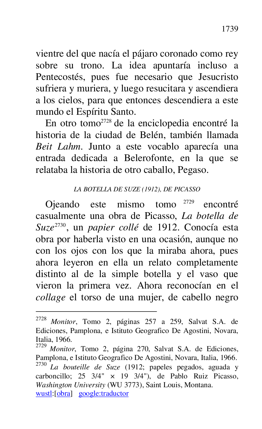 
vientre del que nacía el pájaro coronado como rey 
sobre su trono. La idea apuntaría incluso a 
Pentecostés, pues fue necesario que Jesucristo 
sufriera y muriera, y luego resucitara y ascendiera 
a los cielos, para que entonces descendiera a este 
mundo el Espíritu Santo. 

En otro tomo 2728 de la enciclopedia encontré la 
historia de la ciudad de Belén, también llamada 
Beit Lahm. Junto a este vocablo aparecía una 
entrada dedicada a Belerofonte, en la que se 
relataba la historia de otro caballo, Pegaso. 

2728 Monitor, Tomo 2, páginas 257 a 259, Salvat S.A. de 
Ediciones, Pamplona, e Istituto Geografico De Agostini, Novara, 
Italia, 1966. 

2729 Monitor, Tomo 2, página 270, Salvat S.A. de Ediciones, 
Pamplona, e Istituto Geografico De Agostini, Novara, Italia, 1966. 

2730 La bouteille de Suze (1912; papeles pegados, aguada y 
carboncillo; 25 3/4" × 19 3/4"), de Pablo Ruiz Picasso, 
Washington University (WU 3773), Saint Louis, Montana. 

wustl:[obra] google:traductor 

LA BOTELLA DE SUZE (1912), DE PICASSO 

Ojeando este mismo tomo 2729 encontré 
casualmente una obra de Picasso, La botella de 
Suze 2730, un papier collé de 1912. Conocía esta 
obra por haberla visto en una ocasión, aunque no 
con los ojos con los que la miraba ahora, pues 
ahora leyeron en ella un relato completamente 
distinto al de la simple botella y el vaso que 
vieron la primera vez. Ahora reconocían en el 
collage el torso de una mujer, de cabello negro 


