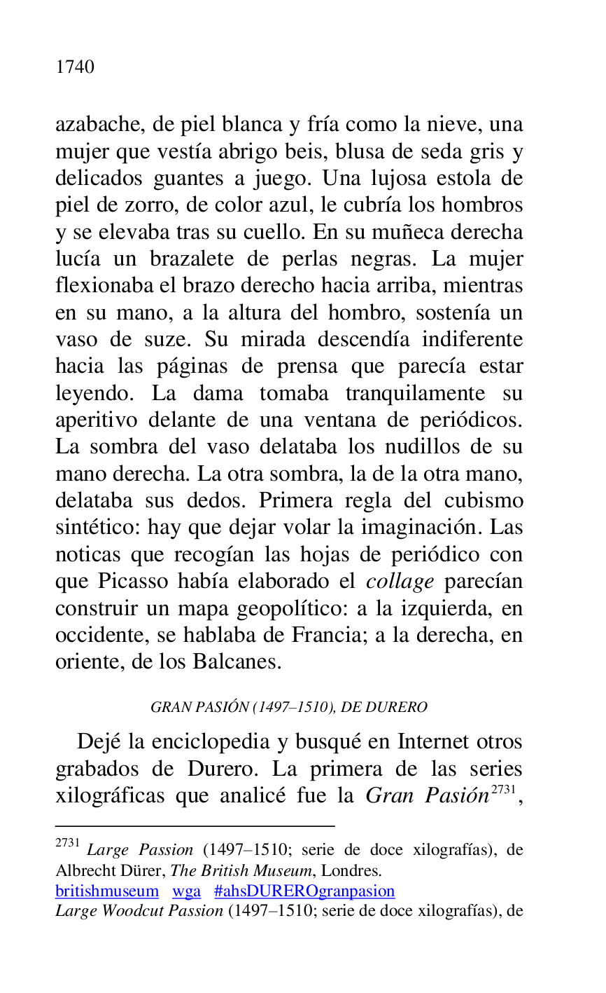 
azabache, de piel blanca y fría como la nieve, una 
mujer que vestía abrigo beis, blusa de seda gris y 
delicados guantes a juego. Una lujosa estola de 
piel de zorro, de color azul, le cubría los hombros 
y se elevaba tras su cuello. En su muñeca derecha 
lucía un brazalete de perlas negras. La mujer 
flexionaba el brazo derecho hacia arriba, mientras 
en su mano, a la altura del hombro, sostenía un 
vaso de suze. Su mirada descendía indiferente 
hacia las páginas de prensa que parecía estar 
leyendo. La dama tomaba tranquilamente su 
aperitivo delante de una ventana de periódicos. 
La sombra del vaso delataba los nudillos de su 
mano derecha. La otra sombra, la de la otra mano, 
delataba sus dedos. Primera regla del cubismo 
sintético: hay que dejar volar la imaginación. Las 
noticas que recogían las hojas de periódico con 
que Picasso había elaborado el collage parecían 
construir un mapa geopolítico: a la izquierda, en 
occidente, se hablaba de Francia; a la derecha, en 
oriente, de los Balcanes. 

GRAN PASIÓN (1497R1510), DE DURERO 
Dejé la enciclopedia y busqué en Internet otros 
grabados de Durero. La primera de las series 
xilográficas que analicé fue la Gran Pasión 2731, 

2731 Large Passion (1497R1510; serie de doce xilografías), de Albrecht Dürer, The British Museum, Londres. 

britishmuseum wga #ahsDUREROgranpasion 

Large Woodcut Passion (1497R1510; serie de doce xilografías), de 


