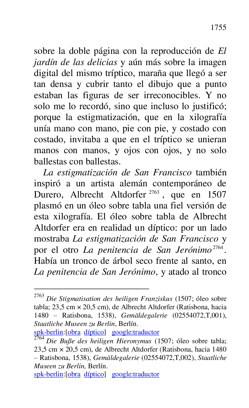 
sobre la doble página con la reproducción de El 
jardín de las delicias y aún más sobre la imagen 
digital del mismo tríptico, maraña que llegó a ser 
tan densa y cubrir tanto el dibujo que a punto 
estaban las figuras de ser irreconocibles. Y no 
solo me lo recordó, sino que incluso lo justificó; 
porque la estigmatización, que en la xilografía 
unía mano con mano, pie con pie, y costado con 
costado, invitaba a que en el tríptico se unieran 
manos con manos, y ojos con ojos, y no solo 
ballestas con ballestas. 

La estigmatización de San Francisco también 
inspiró a un artista alemán contemporáneo de 
Durero, Albrecht Altdorfer 2763, que en 1507 
plasmó en un óleo sobre tabla una fiel versión de 
esta xilografía. El óleo sobre tabla de Albrecht 
Altdorfer era en realidad un díptico: por un lado 
mostraba La estigmatización de San Francisco y 
por el otro La penitencia de San Jerónimo 2764. 
Había un tronco de árbol seco frente al santo, en 
La penitencia de San Jerónimo, y atado al tronco 

2763 Die Stigmatisation des heiligen Franziskus (1507; óleo sobre 
tabla; 23,5 cm × 20,5 cm), de Albrecht Altdorfer (Ratisbona, hacia 
1480 R Ratisbona, 1538), Gemäldegalerie (02554072,T,001), 
Staatliche Museen zu Berlin, Berlín. 

spk-berlin:[obra díptico] google:traductor 

2764 Die Buße des heiligen Hieronymus (1507; óleo sobre tabla; 
23,5 cm × 20,5 cm), de Albrecht Altdorfer (Ratisbona, hacia 1480 
R Ratisbona, 1538), Gemäldegalerie (02554072,T,002), Staatliche 
Museen zu Berlin, Berlín. 

spk-berlin:[obra díptico] google:traductor 


