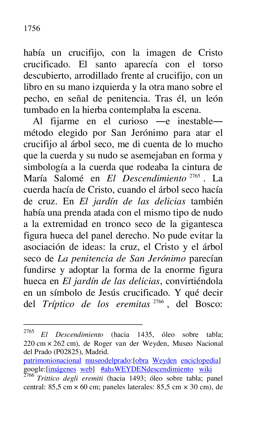 
había un crucifijo, con la imagen de Cristo 
crucificado. El santo aparecía con el torso 
descubierto, arrodillado frente al crucifijo, con un 
libro en su mano izquierda y la otra mano sobre el 
pecho, en señal de penitencia. Tras él, un león 
tumbado en la hierba contemplaba la escena. 

Al fijarme en el curioso .e inestable. 
método elegido por San Jerónimo para atar el 
crucifijo al árbol seco, me di cuenta de lo mucho 
que la cuerda y su nudo se asemejaban en forma y 
simbología a la cuerda que rodeaba la cintura de 
María Salomé en El Descendimiento 2765. La 
cuerda hacía de Cristo, cuando el árbol seco hacía 
de cruz. En El jardín de las delicias también 
había una prenda atada con el mismo tipo de nudo 
a la extremidad en tronco seco de la gigantesca 
figura hueca del panel derecho. No pude evitar la 
asociación de ideas: la cruz, el Cristo y el árbol 
seco de La penitencia de San Jerónimo parecían 
fundirse y adoptar la forma de la enorme figura 
hueca en El jardín de las delicias, convirtiéndola 
en un símbolo de Jesús crucificado. Y qué decir 
del Tríptico de los eremitas 2766, del Bosco: 

2765 El Descendimiento (hacia 1435, óleo sobre tabla; 
220 cm × 262 cm), de Roger van der Weyden, Museo Nacional 
del Prado (P02825), Madrid. 
patrimonionacional museodelprado:[obra Weyden enciclopedia] 

google:[imágenes web] #ahsWEYDENdescendimiento wiki 

2766 Trittico degli eremiti (hacia 1493; óleo sobre tabla; panel 
central: 85,5 cm × 60 cm; paneles laterales: 85,5 cm × 30 cm), de 


