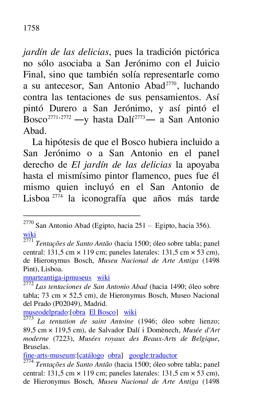 
jardín de las delicias, pues la tradición pictórica 
no sólo asociaba a San Jerónimo con el Juicio 
Final, sino que también solía representarle como 
a su antecesor, San Antonio Abad 2770, luchando 
contra las tentaciones de sus pensamientos. Así 
pintó Durero a San Jerónimo, y así pintó el 
Bosco 2771,2772 .y hasta Dalí 2773. a San Antonio 
Abad. 

2770 San Antonio Abad (Egipto, hacia 251 R Egipto, hacia 356). 

wiki 

2771 Tentações de Santo Antão (hacia 1500; óleo sobre tabla; panel 
central: 131,5 cm × 119 cm; paneles laterales: 131,5 cm × 53 cm), 
de Hieronymus Bosch, Museu Nacional de Arte Antiga (1498 
Pint), Lisboa. 

mnarteantiga-ipmuseus wiki 

2772 Las tentaciones de San Antonio Abad (hacia 1490; óleo sobre 
tabla; 73 cm × 52,5 cm), de Hieronymus Bosch, Museo Nacional 
del Prado (P02049), Madrid. 
museodelprado:[obra El Bosco] wiki 

2773 La tentation de saint Antoine (1946; óleo sobre lienzo; 
89,5 cm × 119,5 cm), de Salvador Dalí i Domènech, Musée d'Art 
moderne (7223), Musées royaux des Beaux-Arts de Belgique, 
Bruselas. 

fine-arts-museum:[catálogo obra] google:traductor 

2774 Tentações de Santo Antão (hacia 1500; óleo sobre tabla; panel 
central: 131,5 cm × 119 cm; paneles laterales: 131,5 cm × 53 cm), 
de Hieronymus Bosch, Museu Nacional de Arte Antiga (1498 

La hipótesis de que el Bosco hubiera incluido a 
San Jerónimo o a San Antonio en el panel 
derecho de El jardín de las delicias la apoyaba 
hasta el mismísimo pintor flamenco, pues fue él 
mismo quien incluyó en el San Antonio de 
Lisboa 2774 la iconografía que años más tarde 


