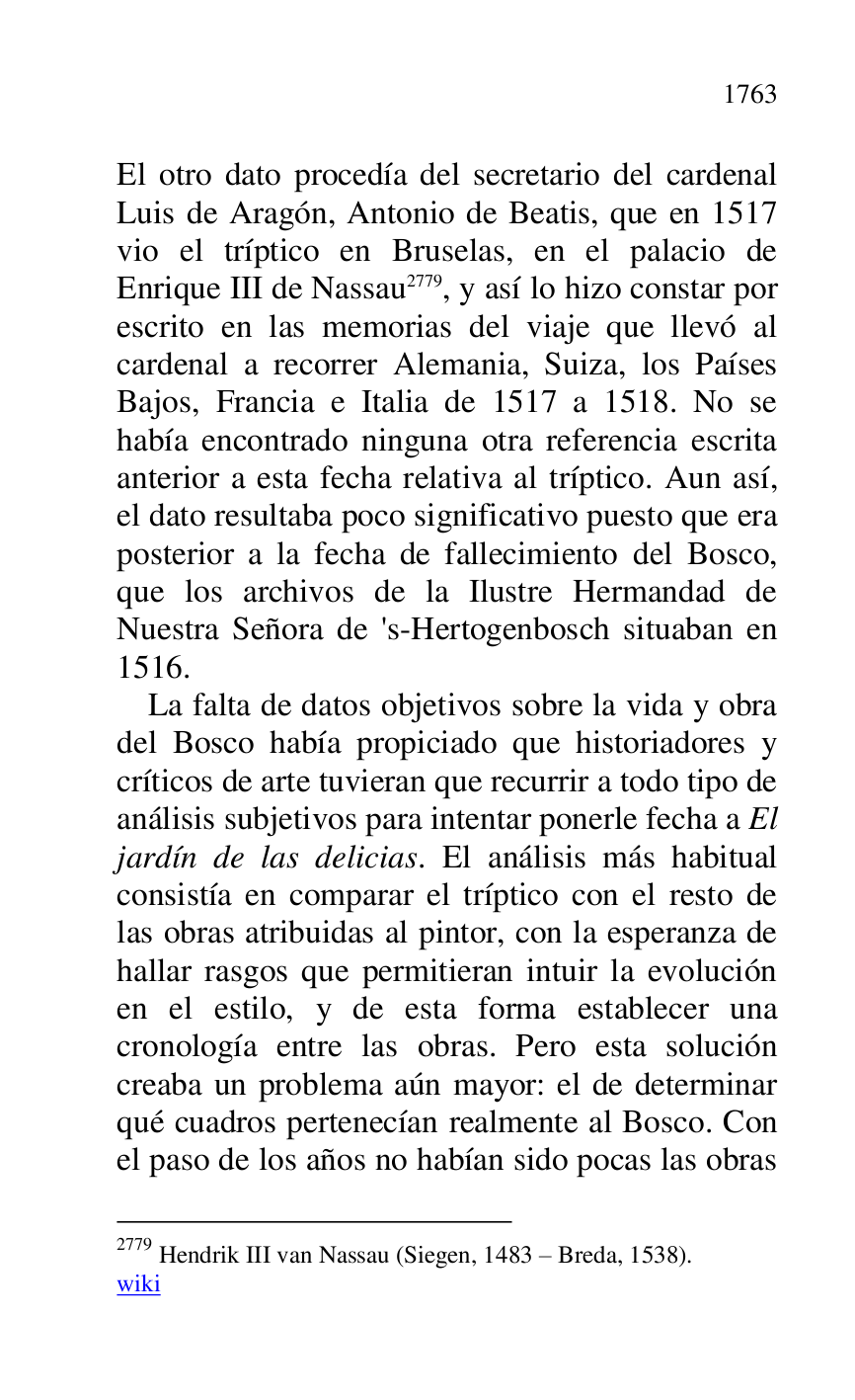 
El otro dato procedía del secretario del cardenal 
Luis de Aragón, Antonio de Beatis, que en 1517 
vio el tríptico en Bruselas, en el palacio de 
Enrique III de Nassau 2779, y así lo hizo constar por 
escrito en las memorias del viaje que llevó al 
cardenal a recorrer Alemania, Suiza, los Países 
Bajos, Francia e Italia de 1517 a 1518. No se 
había encontrado ninguna otra referencia escrita 
anterior a esta fecha relativa al tríptico. Aun así, 
el dato resultaba poco significativo puesto que era 
posterior a la fecha de fallecimiento del Bosco, 
que los archivos de la Ilustre Hermandad de 
Nuestra Señora de 's-Hertogenbosch situaban en 
1516. 

2779 Hendrik III van Nassau (Siegen, 1483 R Breda, 1538). 

wiki 

La falta de datos objetivos sobre la vida y obra 
del Bosco había propiciado que historiadores y 
críticos de arte tuvieran que recurrir a todo tipo de 
análisis subjetivos para intentar ponerle fecha a El 
jardín de las delicias. El análisis más habitual 
consistía en comparar el tríptico con el resto de 
las obras atribuidas al pintor, con la esperanza de 
hallar rasgos que permitieran intuir la evolución 
en el estilo, y de esta forma establecer una 
cronología entre las obras. Pero esta solución 
creaba un problema aún mayor: el de determinar 
qué cuadros pertenecían realmente al Bosco. Con 
el paso de los años no habían sido pocas las obras 


