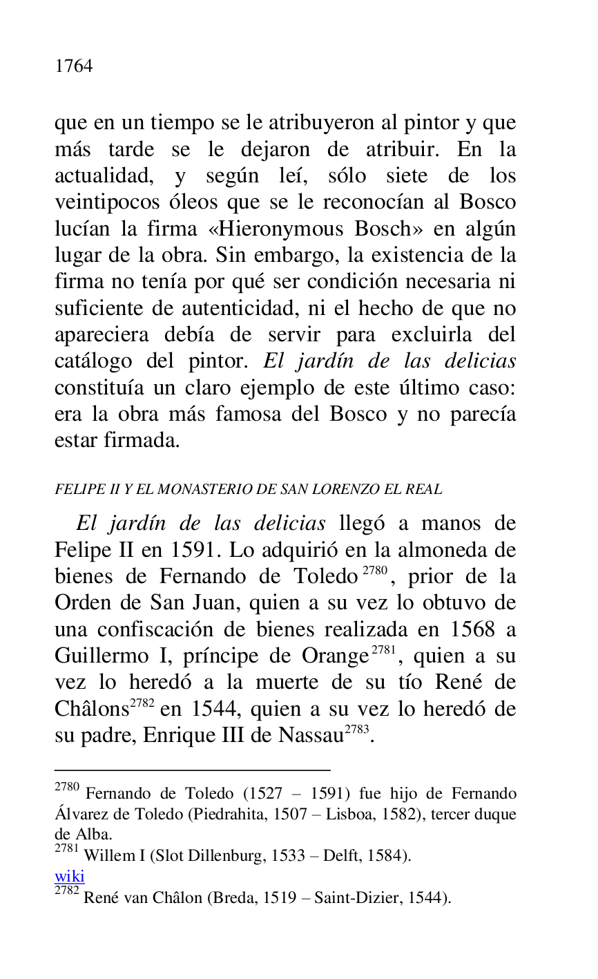 
que en un tiempo se le atribuyeron al pintor y que 
más tarde se le dejaron de atribuir. En la 
actualidad, y según leí, sólo siete de los 
veintipocos óleos que se le reconocían al Bosco 
lucían la firma «Hieronymous Bosch» en algún 
lugar de la obra. Sin embargo, la existencia de la 
firma no tenía por qué ser condición necesaria ni 
suficiente de autenticidad, ni el hecho de que no 
apareciera debía de servir para excluirla del 
catálogo del pintor. El jardín de las delicias 
constituía un claro ejemplo de este último caso: 
era la obra más famosa del Bosco y no parecía 
estar firmada. 

FELIPE II Y EL MONASTERIO DE SAN LORENZO EL REAL 

El jardín de las delicias llegó a manos de 
Felipe II en 1591. Lo adquirió en la almoneda de 
bienes de Fernando de Toledo 2780, prior de la 
Orden de San Juan, quien a su vez lo obtuvo de 
una confiscación de bienes realizada en 1568 a 
Guillermo I, príncipe de Orange 2781, quien a su 
vez lo heredó a la muerte de su tío René de 
Châlons 2782 en 1544, quien a su vez lo heredó de 
su padre, Enrique III de Nassau 2783. 

2780 Fernando de Toledo (1527 R 1591) fue hijo de Fernando 
Álvarez de Toledo (Piedrahita, 1507 R Lisboa, 1582), tercer duque 
de Alba. 

2781 Willem I (Slot Dillenburg, 1533 R Delft, 1584). 

wiki 

2782 René van Châlon (Breda, 1519 R Saint-Dizier, 1544). 


