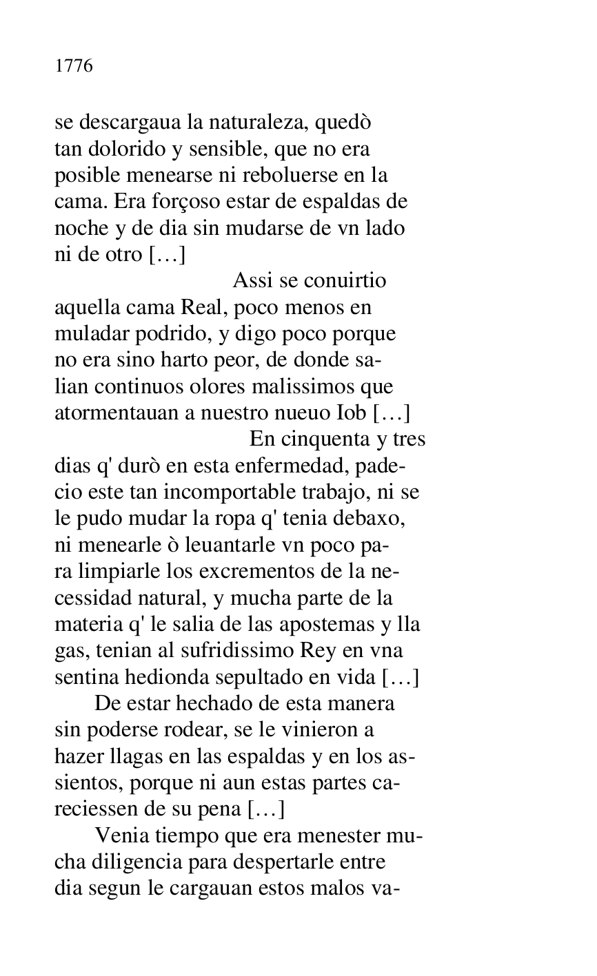 
se descargaua la naturaleza, quedò 

tan dolorido y sensible, que no era 

posible menearse ni reboluerse en la 

cama. Era forçoso estar de espaldas de 

noche y de dia sin mudarse de vn lado 

ni de otro […] 

 Assi se conuirtio 

aquella cama Real, poco menos en 

muladar podrido, y digo poco porque 

no era sino harto peor, de donde sa- 

lian continuos olores malissimos que 

atormentauan a nuestro nueuo Iob […] 

 En cinquenta y tres 

dias q' durò en esta enfermedad, pade- 

cio este tan incomportable trabajo, ni se 

le pudo mudar la ropa q' tenia debaxo, 

ni menearle ò leuantarle vn poco pa- 

ra limpiarle los excrementos de la ne- 

cessidad natural, y mucha parte de la 

materia q' le salia de las apostemas y lla 

gas, tenian al sufridissimo Rey en vna 

sentina hedionda sepultado en vida […] 

 De estar hechado de esta manera 

sin poderse rodear, se le vinieron a 

hazer llagas en las espaldas y en los as- 

sientos, porque ni aun estas partes ca- 

reciessen de su pena […] 

 Venia tiempo que era menester mu- 

cha diligencia para despertarle entre 

dia segun le cargauan estos malos va- 


