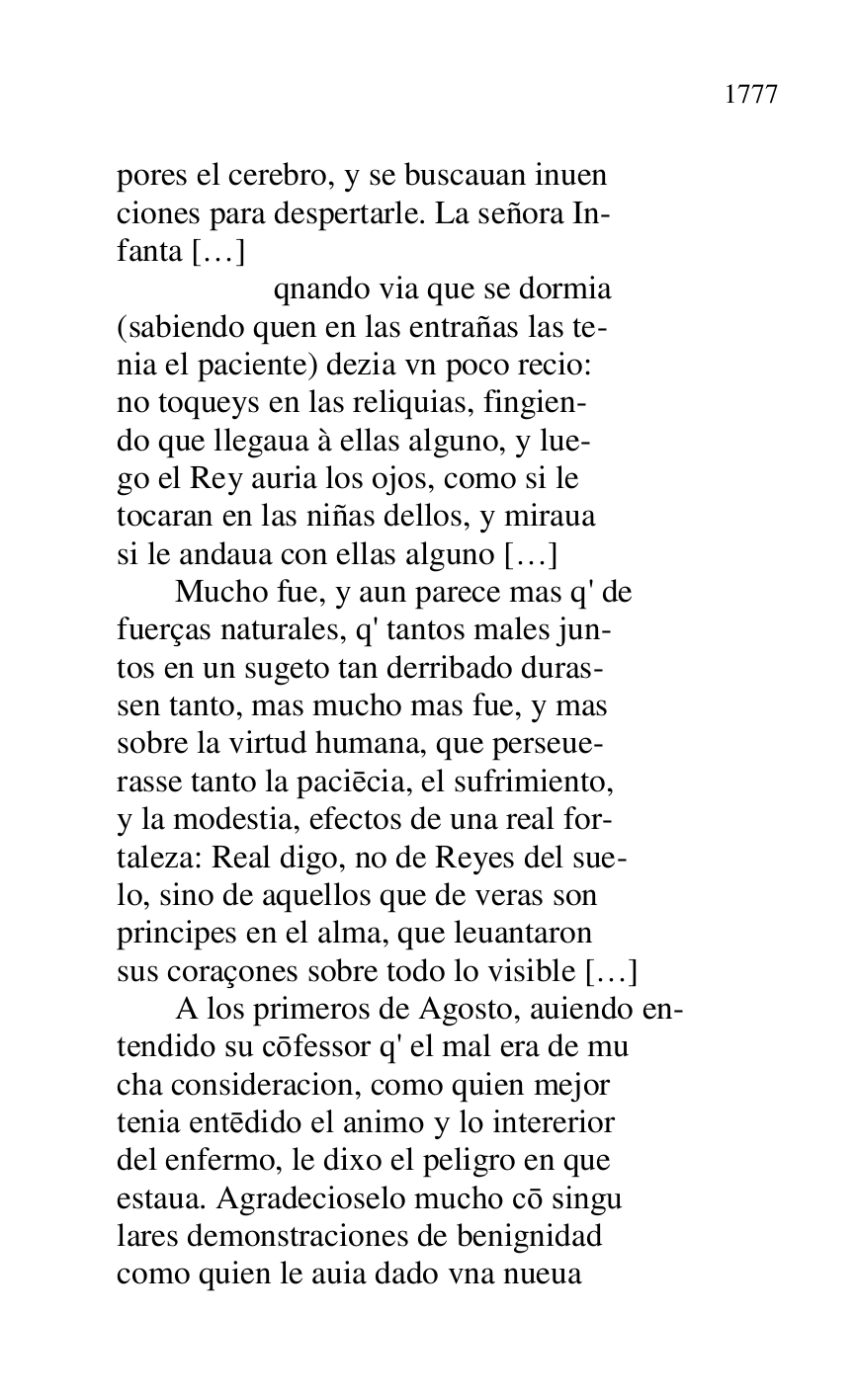 
pores el cerebro, y se buscauan inuen 

ciones para despertarle. La señora In- 

fanta […] 

 qnando via que se dormia 

(sabiendo quen en las entrañas las te- 

nia el paciente) dezia vn poco recio: 

no toqueys en las reliquias, fingien- 

do que llegaua à ellas alguno, y lue- 

go el Rey auria los ojos, como si le 

tocaran en las niñas dellos, y miraua 

si le andaua con ellas alguno […] 

 Mucho fue, y aun parece mas q' de 

fuerças naturales, q' tantos males jun- 

tos en un sugeto tan derribado duras- 

sen tanto, mas mucho mas fue, y mas 

sobre la virtud humana, que perseue- 

rasse tanto la paciecia, el sufrimiento, 

y la modestia, efectos de una real for- 

taleza: Real digo, no de Reyes del sue- 

lo, sino de aquellos que de veras son 

principes en el alma, que leuantaron 

sus coraçones sobre todo lo visible […] 

 A los primeros de Agosto, auiendo en- 

tendido su cofessor q' el mal era de mu 

cha consideracion, como quien mejor 

tenia entedido el animo y lo intererior 

del enfermo, le dixo el peligro en que 

estaua. Agradecioselo mucho co singu 

lares demonstraciones de benignidad 

como quien le auia dado vna nueua 


