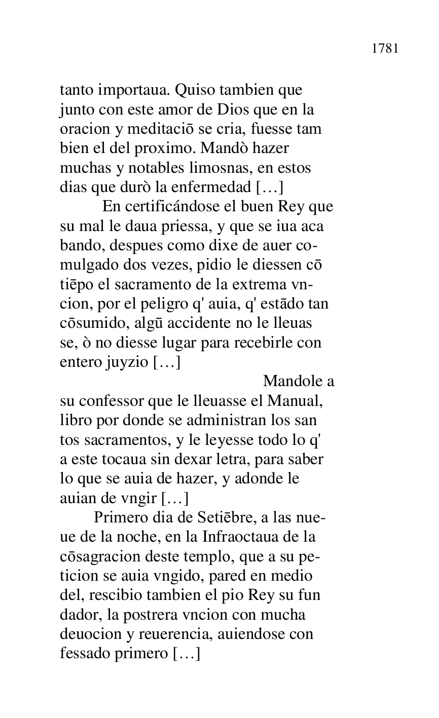 
tanto importaua. Quiso tambien que 

junto con este amor de Dios que en la 

oracion y meditacio se cria, fuesse tam 

bien el del proximo. Mandò hazer 

muchas y notables limosnas, en estos 

dias que durò la enfermedad […] 

 En certificándose el buen Rey que 

su mal le daua priessa, y que se iua aca 

bando, despues como dixe de auer co- 

mulgado dos vezes, pidio le diessen co 

tiepo el sacramento de la extrema vn- 

cion, por el peligro q' auia, q' estado tan 

cosumido, algu accidente no le lleuas 

se, ò no diesse lugar para recebirle con 

entero juyzio […] 

 Mandole a 

su confessor que le lleuasse el Manual, 

libro por donde se administran los san 

tos sacramentos, y le leyesse todo lo q' 

a este tocaua sin dexar letra, para saber 

lo que se auia de hazer, y adonde le 

auian de vngir […] 

 Primero dia de Setiebre, a las nue- 

ue de la noche, en la Infraoctaua de la 

cosagracion deste templo, que a su pe- 

ticion se auia vngido, pared en medio 

del, rescibio tambien el pio Rey su fun 

dador, la postrera vncion con mucha 

deuocion y reuerencia, auiendose con 

fessado primero […] 


