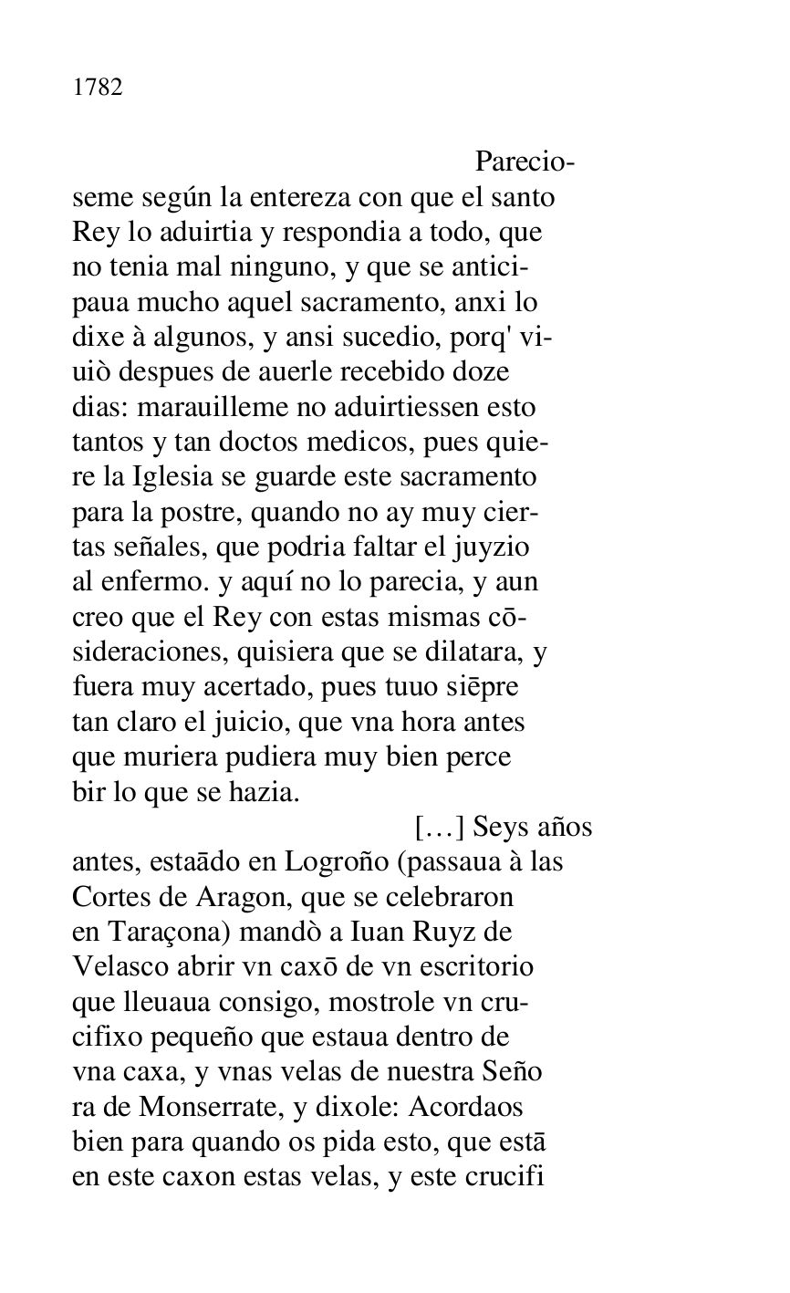 
 Parecio- 

seme según la entereza con que el santo 

Rey lo aduirtia y respondia a todo, que 

no tenia mal ninguno, y que se antici- 

paua mucho aquel sacramento, anxi lo 

dixe à algunos, y ansi sucedio, porq' vi- 

uiò despues de auerle recebido doze 

dias: marauilleme no aduirtiessen esto 

tantos y tan doctos medicos, pues quie- 

re la Iglesia se guarde este sacramento 

para la postre, quando no ay muy cier- 

tas señales, que podria faltar el juyzio 

al enfermo. y aquí no lo parecia, y aun 

creo que el Rey con estas mismas co- 

sideraciones, quisiera que se dilatara, y 

fuera muy acertado, pues tuuo siepre 

tan claro el juicio, que vna hora antes 

que muriera pudiera muy bien perce 

bir lo que se hazia. 

 […] Seys años 

antes, estaado en Logroño (passaua à las 

Cortes de Aragon, que se celebraron 

en Taraçona) mandò a Iuan Ruyz de 

Velasco abrir vn caxo de vn escritorio 

que lleuaua consigo, mostrole vn cru- 

cifixo pequeño que estaua dentro de 

vna caxa, y vnas velas de nuestra Seño 

ra de Monserrate, y dixole: Acordaos 

bien para quando os pida esto, que esta 

en este caxon estas velas, y este crucifi 


