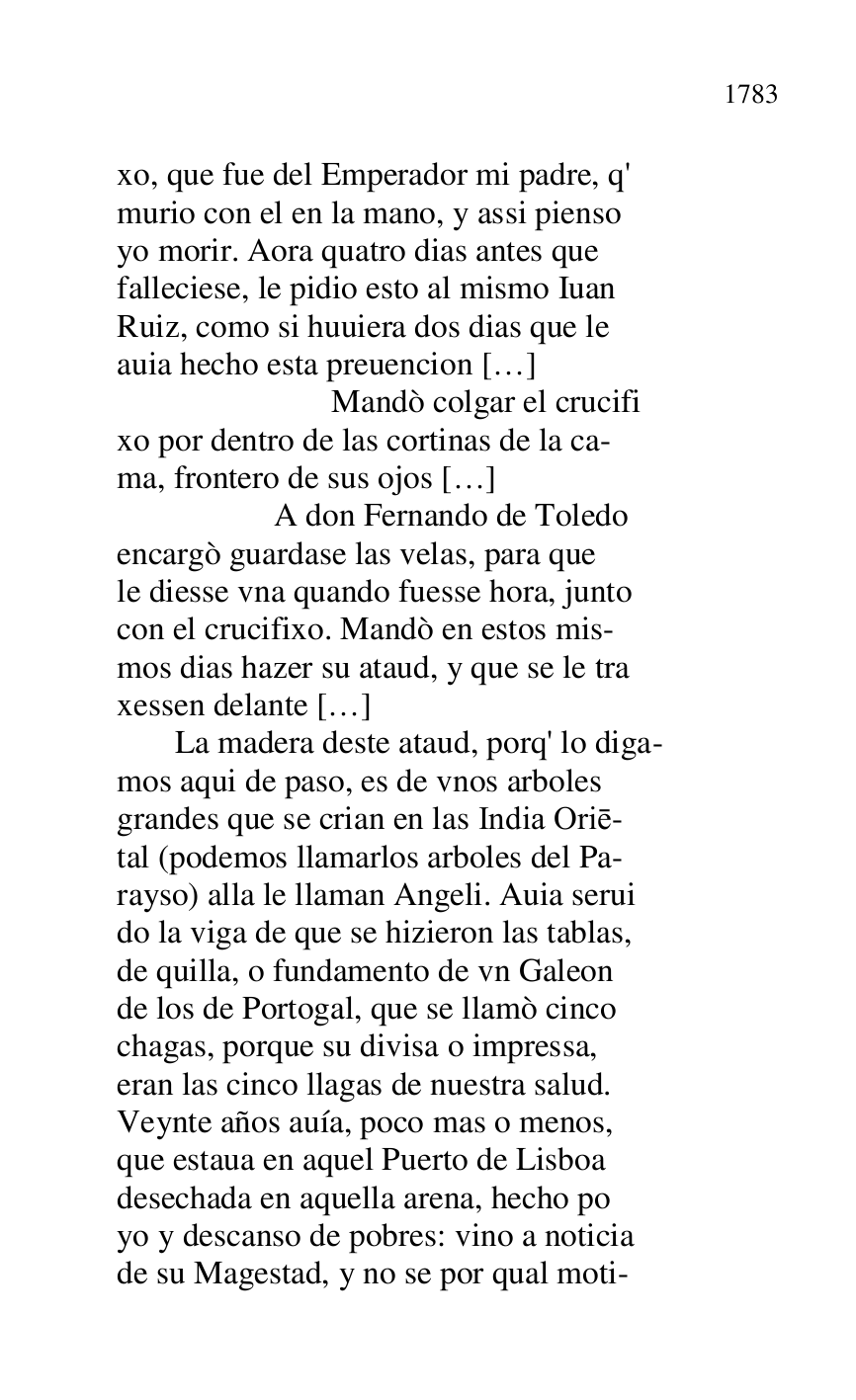 
xo, que fue del Emperador mi padre, q' 

murio con el en la mano, y assi pienso 

yo morir. Aora quatro dias antes que 

falleciese, le pidio esto al mismo Iuan 

Ruiz, como si huuiera dos dias que le 

auia hecho esta preuencion […] 

 Mandò colgar el crucifi 

xo por dentro de las cortinas de la ca- 

ma, frontero de sus ojos […] 

 A don Fernando de Toledo 

encargò guardase las velas, para que 

le diesse vna quando fuesse hora, junto 

con el crucifixo. Mandò en estos mis- 

mos dias hazer su ataud, y que se le tra 

xessen delante […] 

 La madera deste ataud, porq' lo diga- 

mos aqui de paso, es de vnos arboles 

grandes que se crian en las India Orie- 

tal (podemos llamarlos arboles del Pa- 

rayso) alla le llaman Angeli. Auia serui 

do la viga de que se hizieron las tablas, 

de quilla, o fundamento de vn Galeon 

de los de Portogal, que se llamò cinco 

chagas, porque su divisa o impressa, 

eran las cinco llagas de nuestra salud. 

Veynte años auía, poco mas o menos, 

que estaua en aquel Puerto de Lisboa 

desechada en aquella arena, hecho po 

yo y descanso de pobres: vino a noticia 

de su Magestad, y no se por qual moti- 


