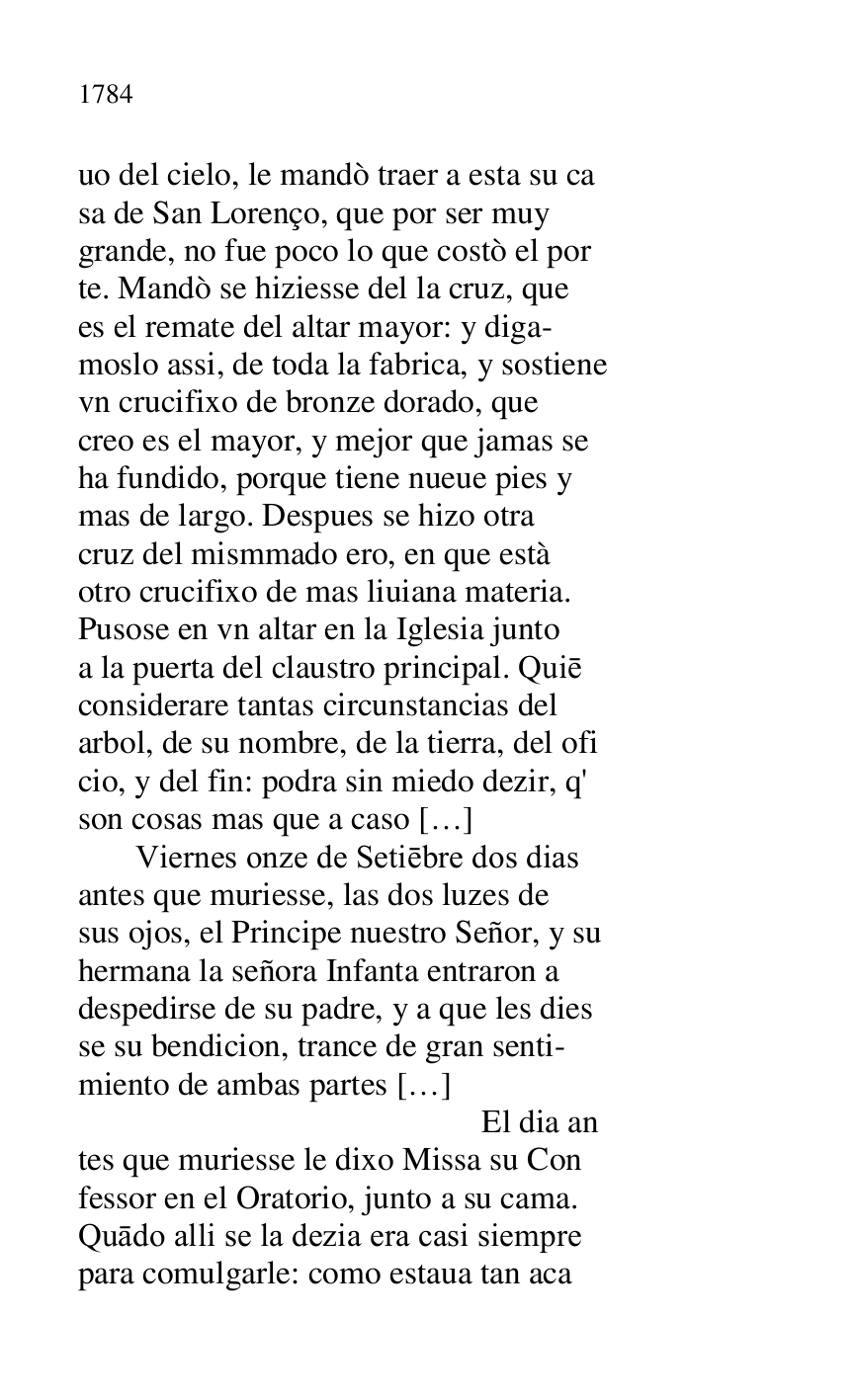 
uo del cielo, le mandò traer a esta su ca 

sa de San Lorenço, que por ser muy 

grande, no fue poco lo que costò el por 

te. Mandò se hiziesse del la cruz, que 

es el remate del altar mayor: y diga- 

moslo assi, de toda la fabrica, y sostiene 

vn crucifixo de bronze dorado, que 

creo es el mayor, y mejor que jamas se 

ha fundido, porque tiene nueue pies y 

mas de largo. Despues se hizo otra 

cruz del mismmado ero, en que està 

otro crucifixo de mas liuiana materia. 

Pusose en vn altar en la Iglesia junto 

a la puerta del claustro principal. Quie 

considerare tantas circunstancias del 

arbol, de su nombre, de la tierra, del ofi 

cio, y del fin: podra sin miedo dezir, q' 

son cosas mas que a caso […] 

 Viernes onze de Setiebre dos dias 

antes que muriesse, las dos luzes de 

sus ojos, el Principe nuestro Señor, y su 

hermana la señora Infanta entraron a 

despedirse de su padre, y a que les dies 

se su bendicion, trance de gran senti- 

miento de ambas partes […] 

 El dia an 

tes que muriesse le dixo Missa su Con 

fessor en el Oratorio, junto a su cama. 

Quado alli se la dezia era casi siempre 

para comulgarle: como estaua tan aca 


