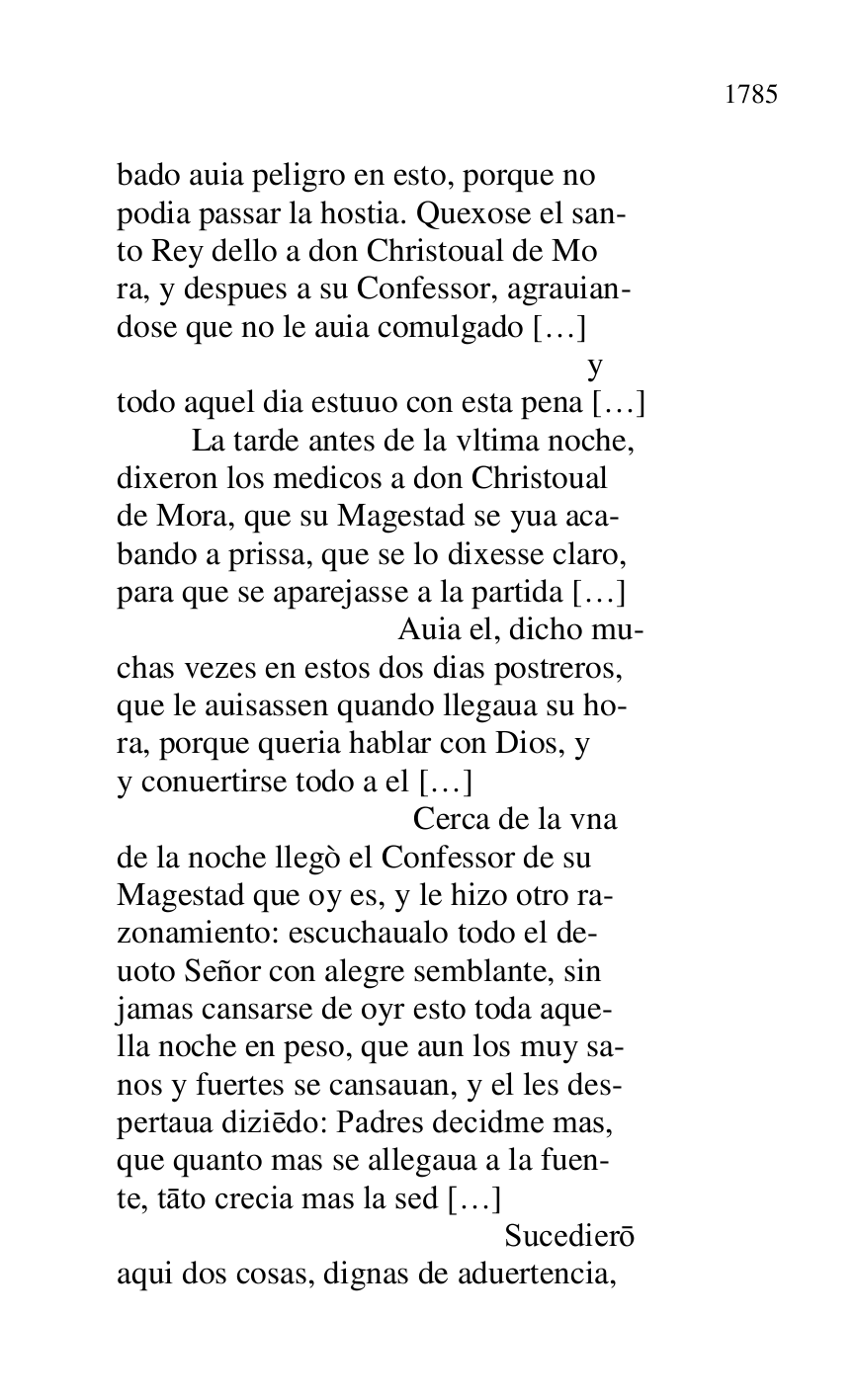 
bado auia peligro en esto, porque no 

podia passar la hostia. Quexose el san- 

to Rey dello a don Christoual de Mo 

ra, y despues a su Confessor, agrauian- 

dose que no le auia comulgado […] 

 y 

todo aquel dia estuuo con esta pena […] 

 La tarde antes de la vltima noche, 

dixeron los medicos a don Christoual 

de Mora, que su Magestad se yua aca- 

bando a prissa, que se lo dixesse claro, 

para que se aparejasse a la partida […] 

 Auia el, dicho mu- 

chas vezes en estos dos dias postreros, 

que le auisassen quando llegaua su ho- 

ra, porque queria hablar con Dios, y 

y conuertirse todo a el […] 

 Cerca de la vna 

de la noche llegò el Confessor de su 

Magestad que oy es, y le hizo otro ra- 

zonamiento: escuchaualo todo el de- 

uoto Señor con alegre semblante, sin 

jamas cansarse de oyr esto toda aque- 

lla noche en peso, que aun los muy sa- 

nos y fuertes se cansauan, y el les des- 

pertaua diziedo: Padres decidme mas, 

que quanto mas se allegaua a la fuen- 

te, tato crecia mas la sed […] 

 Sucediero 

aqui dos cosas, dignas de aduertencia, 


