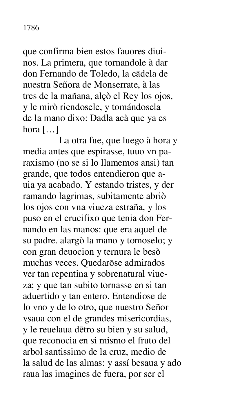 
que confirma bien estos fauores diui- 

nos. La primera, que tornandole à dar 

don Fernando de Toledo, la cadela de 

nuestra Señora de Monserrate, à las 

tres de la mañana, alçò el Rey los ojos, 

y le mirò riendosele, y tomándosela 

de la mano dixo: Dadla acà que ya es 

hora […] 

 La otra fue, que luego à hora y 

media antes que espirasse, tuuo vn pa- 

raxismo (no se si lo llamemos ansi) tan 

grande, que todos entendieron que a- 

uia ya acabado. Y estando tristes, y der 

ramando lagrimas, subitamente abriò 

los ojos con vna viueza estraña, y los 

puso en el crucifixo que tenia don Fer- 

nando en las manos: que era aquel de 

su padre. alargò la mano y tomoselo; y 

con gran deuocion y ternura le besò 

muchas veces. Quedarose admirados 

ver tan repentina y sobrenatural viue- 

za; y que tan subito tornasse en si tan 

aduertido y tan entero. Entendiose de 

lo vno y de lo otro, que nuestro Señor 

vsaua con el de grandes misericordias, 

y le reuelaua detro su bien y su salud, 

que reconocia en si mismo el fruto del 

arbol santissimo de la cruz, medio de 

la salud de las almas: y assí besaua y ado 

raua las imagines de fuera, por ser el 


