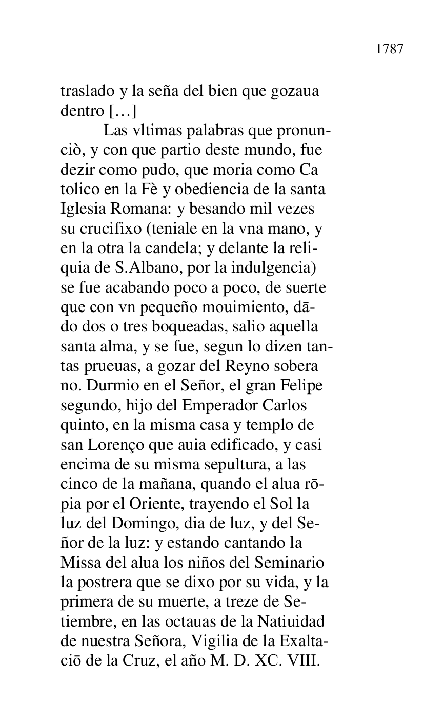 
traslado y la seña del bien que gozaua 

dentro […] 

 Las vltimas palabras que pronun- 

ciò, y con que partio deste mundo, fue 

dezir como pudo, que moria como Ca 

tolico en la Fè y obediencia de la santa 

Iglesia Romana: y besando mil vezes 

su crucifixo (teniale en la vna mano, y 

en la otra la candela; y delante la reli- 

quia de S.Albano, por la indulgencia) 

se fue acabando poco a poco, de suerte 

que con vn pequeño mouimiento, da- 

do dos o tres boqueadas, salio aquella 

santa alma, y se fue, segun lo dizen tan- 

tas prueuas, a gozar del Reyno sobera 

no. Durmio en el Señor, el gran Felipe 

segundo, hijo del Emperador Carlos 

quinto, en la misma casa y templo de 

san Lorenço que auia edificado, y casi 

encima de su misma sepultura, a las 

cinco de la mañana, quando el alua ro- 

pia por el Oriente, trayendo el Sol la 

luz del Domingo, dia de luz, y del Se- 

ñor de la luz: y estando cantando la 

Missa del alua los niños del Seminario 

la postrera que se dixo por su vida, y la 

primera de su muerte, a treze de Se- 

tiembre, en las octauas de la Natiuidad 

de nuestra Señora, Vigilia de la Exalta- 

cio de la Cruz, el año M. D. XC. VIII. 


