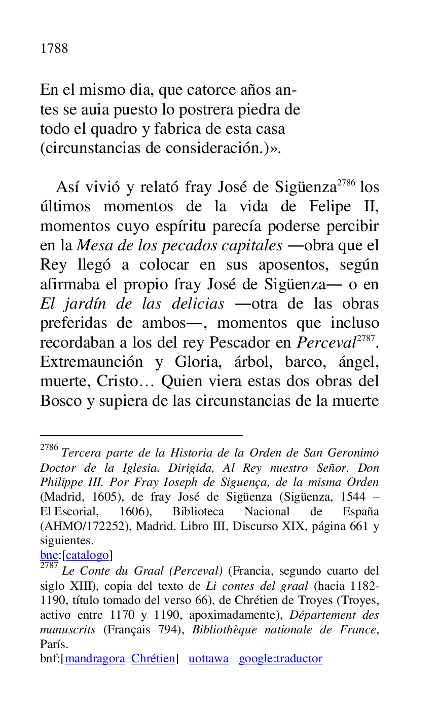 
En el mismo dia, que catorce años an- 

tes se auia puesto lo postrera piedra de 

todo el quadro y fabrica de esta casa 

(circunstancias de consideración.)». 

 

Así vivió y relató fray José de Sigüenza 2786 los 
últimos momentos de la vida de Felipe II, 
momentos cuyo espíritu parecía poderse percibir 
en la Mesa de los pecados capitales .obra que el 
Rey llegó a colocar en sus aposentos, según 
afirmaba el propio fray José de Sigüenza. o en 
El jardín de las delicias .otra de las obras 
preferidas de ambos., momentos que incluso 
recordaban a los del rey Pescador en Perceval 2787. 
Extremaunción y Gloria, árbol, barco, ángel, 
muerte, Cristo… Quien viera estas dos obras del 
Bosco y supiera de las circunstancias de la muerte 

2786 Tercera parte de la Historia de la Orden de San Geronimo 
Doctor de la Iglesia. Dirigida, Al Rey nuestro Señor. Don 
Philippe III. Por Fray Ioseph de Siguença, de la misma Orden 
(Madrid, 1605), de fray José de Sigüenza (Sigüenza, 1544 R 
El Escorial, 1606), Biblioteca Nacional de España 
(AHMO/172252), Madrid. Libro III, Discurso XIX, página 661 y 
siguientes. 

bne:[catalogo] 

2787 Le Conte du Graal (Perceval) (Francia, segundo cuarto del 
siglo XIII), copia del texto de Li contes del graal (hacia 1182-
1190, título tomado del verso 66), de Chrétien de Troyes (Troyes, 
activo entre 1170 y 1190, apoximadamente), Département des 
manuscrits (Français 794), Bibliothèque nationale de France, 
París. 

bnf:[mandragora Chrétien] uottawa google:traductor 


