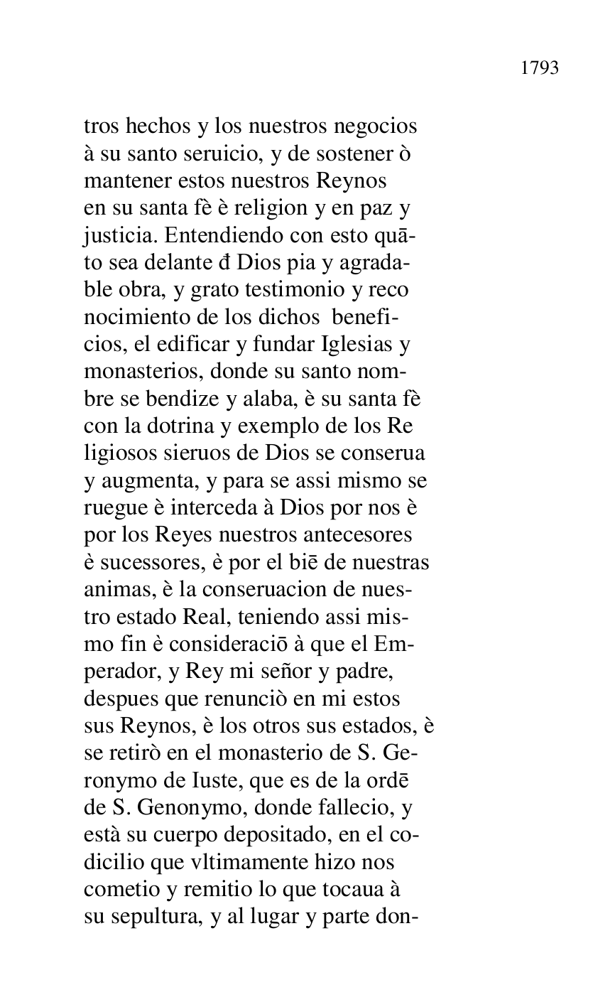 
tros hechos y los nuestros negocios 

à su santo seruicio, y de sostener ò 

mantener estos nuestros Reynos 

en su santa fè è religion y en paz y 

justicia. Entendiendo con esto qua- 

to sea delante d Dios pia y agrada- 

ble obra, y grato testimonio y reco 

nocimiento de los dichos benefi- 

cios, el edificar y fundar Iglesias y 

monasterios, donde su santo nom- 

bre se bendize y alaba, è su santa fè 

con la dotrina y exemplo de los Re 

ligiosos sieruos de Dios se conserua 

y augmenta, y para se assi mismo se 

ruegue è interceda à Dios por nos è 

por los Reyes nuestros antecesores 

è sucessores, è por el bie de nuestras 

animas, è la conseruacion de nues- 

tro estado Real, teniendo assi mis- 

mo fin è consideracio à que el Em- 

perador, y Rey mi señor y padre, 

despues que renunciò en mi estos 

sus Reynos, è los otros sus estados, è 

se retirò en el monasterio de S. Ge- 

ronymo de Iuste, que es de la orde 

de S. Genonymo, donde fallecio, y 

està su cuerpo depositado, en el co- 

dicilio que vltimamente hizo nos 

cometio y remitio lo que tocaua à 

su sepultura, y al lugar y parte don- 


