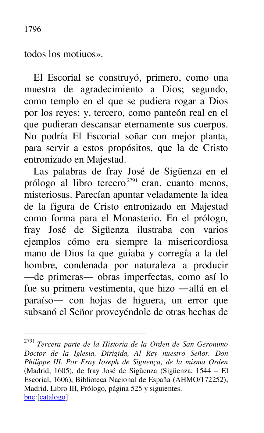 
todos los motiuos». 

 

El Escorial se construyó, primero, como una 
muestra de agradecimiento a Dios; segundo, 
como templo en el que se pudiera rogar a Dios 
por los reyes; y, tercero, como panteón real en el 
que pudieran descansar eternamente sus cuerpos. 
No podría El Escorial soñar con mejor planta, 
para servir a estos propósitos, que la de Cristo 
entronizado en Majestad. 

Las palabras de fray José de Sigüenza en el 
prólogo al libro tercero 2791 eran, cuanto menos, 
misteriosas. Parecían apuntar veladamente la idea 
de la figura de Cristo entronizado en Majestad 
como forma para el Monasterio. En el prólogo, 
fray José de Sigüenza ilustraba con varios 
ejemplos cómo era siempre la misericordiosa 
mano de Dios la que guiaba y corregía a la del 
hombre, condenada por naturaleza a producir 
.de primeras. obras imperfectas, como así lo 
fue su primera vestimenta, que hizo .allá en el 
paraíso. con hojas de higuera, un error que 
subsanó el Señor proveyéndole de otras hechas de 

2791 Tercera parte de la Historia de la Orden de San Geronimo 
Doctor de la Iglesia. Dirigida, Al Rey nuestro Señor. Don 
Philippe III. Por Fray Ioseph de Siguença, de la misma Orden 
(Madrid, 1605), de fray José de Sigüenza (Sigüenza, 1544 R El 
Escorial, 1606), Biblioteca Nacional de España (AHMO/172252), 
Madrid. Libro III, Prólogo, página 525 y siguientes. 

bne:[catalogo] 


