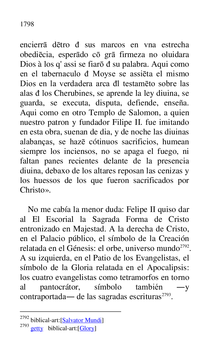 
encierra detro d sus marcos en vna estrecha 
obediecia, esperado co gra firmeza no oluidara 
Dios à los q' assi se fiaro d su palabra. Aqui como 
en el tabernaculo d Moyse se assieta el mismo 
Dios en la verdadera arca dl testameto sobre las 
alas d los Cherubines, se aprende la ley diuina, se 
guarda, se executa, disputa, defiende, enseña. 
Aqui como en otro Templo de Salomon, a quien 
nuestro patron y fundador Filipe II. fue imitando 
en esta obra, suenan de dia, y de noche las diuinas 
alabanças, se haze cótinuos sacrificios, humean 
siempre los inciensos, no se apaga el fuego, ni 
faltan panes recientes delante de la presencia 
diuina, debaxo de los altares reposan las cenizas y 
los huessos de los que fueron sacrificados por 
Christo». 

 

No me cabía la menor duda: Felipe II quiso dar 
al El Escorial la Sagrada Forma de Cristo 
entronizado en Majestad. A la derecha de Cristo, 
en el Palacio público, el símbolo de la Creación 
relatada en el Génesis: el orbe, universo mundo 2792. 
A su izquierda, en el Patio de los Evangelistas, el 
símbolo de la Gloria relatada en el Apocalipsis: 
los cuatro evangelistas como tetramorfos en torno 
al pantocrátor, símbolo también .y 
contraportada. de las sagradas escrituras 2793. 

2792 biblical-art:[Salvator Mundi] 

2793 getty biblical-art:[Glory] 


