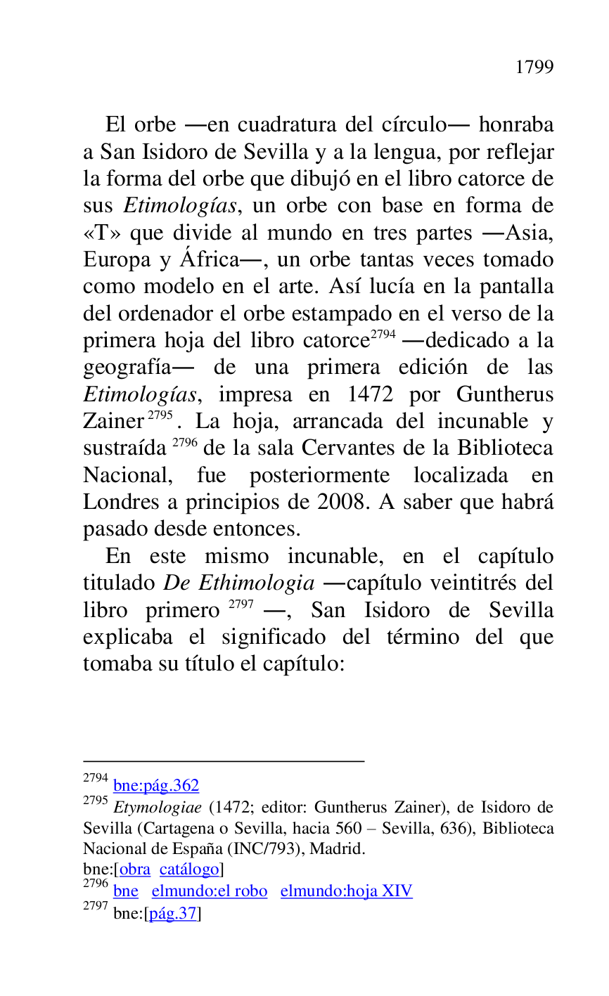 
El orbe .en cuadratura del círculo. honraba 
a San Isidoro de Sevilla y a la lengua, por reflejar 
la forma del orbe que dibujó en el libro catorce de 
sus Etimologías, un orbe con base en forma de 
«T» que divide al mundo en tres partes .Asia, 
Europa y África., un orbe tantas veces tomado 
como modelo en el arte. Así lucía en la pantalla 
del ordenador el orbe estampado en el verso de la 
primera hoja del libro catorce 2794 .dedicado a la 
geografía. de una primera edición de las 
Etimologías, impresa en 1472 por Guntherus 
Zainer 2795. La hoja, arrancada del incunable y 
sustraída 2796 de la sala Cervantes de la Biblioteca 
Nacional, fue posteriormente localizada en 
Londres a principios de 2008. A saber que habrá 
pasado desde entonces. 

2794 bne:pág.362 

2795 Etymologiae (1472; editor: Guntherus Zainer), de Isidoro de 
Sevilla (Cartagena o Sevilla, hacia 560 R Sevilla, 636), Biblioteca 
Nacional de España (INC/793), Madrid. 

bne:[obra catálogo] 

2796 bne elmundo:el robo elmundo:hoja XIV 

2797 bne:[pág.37] 

En este mismo incunable, en el capítulo 
titulado De Ethimologia .capítulo veintitrés del 
libro primero 2797., San Isidoro de Sevilla 
explicaba el significado del término del que 
tomaba su título el capítulo: 


