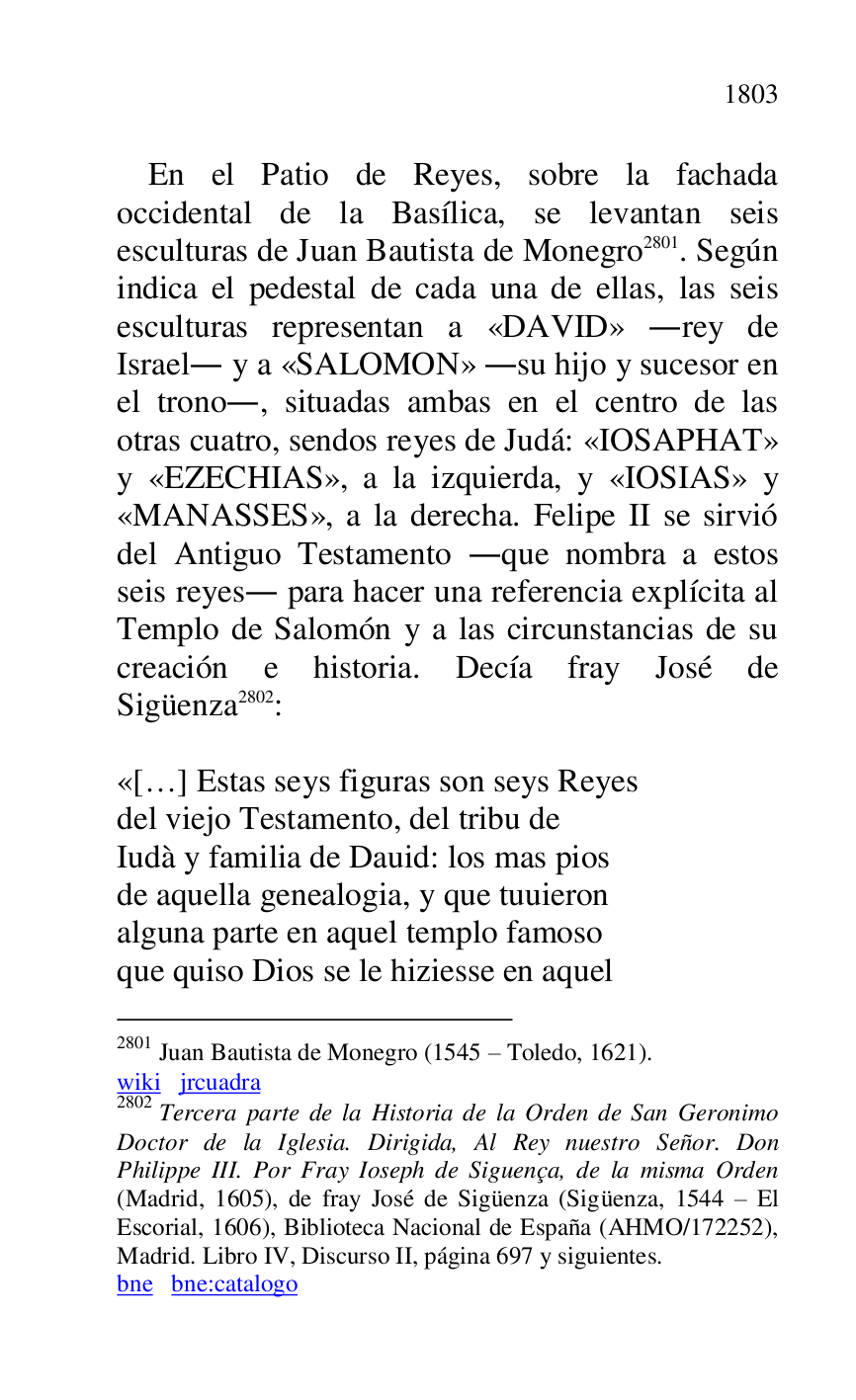 
En el Patio de Reyes, sobre la fachada 
occidental de la Basílica, se levantan seis 
esculturas de Juan Bautista de Monegro 2801. Según 
indica el pedestal de cada una de ellas, las seis 
esculturas representan a «DAVID» .rey de 
Israel. y a «SALOMON» .su hijo y sucesor en 
el trono., situadas ambas en el centro de las 
otras cuatro, sendos reyes de Judá: «IOSAPHAT» 
y «EZECHIAS», a la izquierda, y «IOSIAS» y 
«MANASSES», a la derecha. Felipe II se sirvió 
del Antiguo Testamento .que nombra a estos 
seis reyes. para hacer una referencia explícita al 
Templo de Salomón y a las circunstancias de su 
creación e historia. Decía fray José de 
Sigüenza 2802: 

2801 Juan Bautista de Monegro (1545 R Toledo, 1621). 

wiki jrcuadra 

2802 Tercera parte de la Historia de la Orden de San Geronimo 
Doctor de la Iglesia. Dirigida, Al Rey nuestro Señor. Don 
Philippe III. Por Fray Ioseph de Siguença, de la misma Orden 
(Madrid, 1605), de fray José de Sigüenza (Sigüenza, 1544 R El 
Escorial, 1606), Biblioteca Nacional de España (AHMO/172252), 
Madrid. Libro IV, Discurso II, página 697 y siguientes. 

bne bne:catalogo 

 

«[…] Estas seys figuras son seys Reyes 

del viejo Testamento, del tribu de 

Iudà y familia de Dauid: los mas pios 

de aquella genealogia, y que tuuieron 

alguna parte en aquel templo famoso 

que quiso Dios se le hiziesse en aquel 


