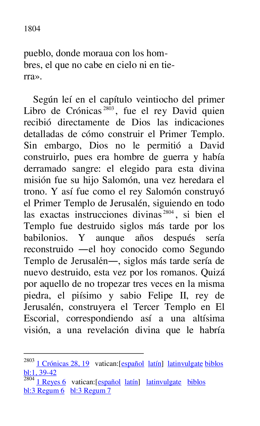 
pueblo, donde moraua con los hom- 

bres, el que no cabe en cielo ni en tie- 

rra». 

 

Según leí en el capítulo veintiocho del primer 
Libro de Crónicas 2803, fue el rey David quien 
recibió directamente de Dios las indicaciones 
detalladas de cómo construir el Primer Templo. 
Sin embargo, Dios no le permitió a David 
construirlo, pues era hombre de guerra y había 
derramado sangre: el elegido para esta divina 
misión fue su hijo Salomón, una vez heredara el 
trono. Y así fue como el rey Salomón construyó 
el Primer Templo de Jerusalén, siguiendo en todo 
las exactas instrucciones divinas 2804, si bien el 
Templo fue destruido siglos más tarde por los 
babilonios. Y aunque años después sería 
reconstruido .el hoy conocido como Segundo 
Templo de Jerusalén., siglos más tarde sería de 
nuevo destruido, esta vez por los romanos. Quizá 
por aquello de no tropezar tres veces en la misma 
piedra, el piísimo y sabio Felipe II, rey de 
Jerusalén, construyera el Tercer Templo en El 
Escorial, correspondiendo así a una altísima 
visión, a una revelación divina que le habría 

2803 1 Crónicas 28, 19 vatican:[español latín] latinvulgate biblos 

bl:1, 39-42 

2804 1 Reyes 6 vatican:[español latín] latinvulgate biblos 

bl:3 Regum 6 bl:3 Regum 7 


