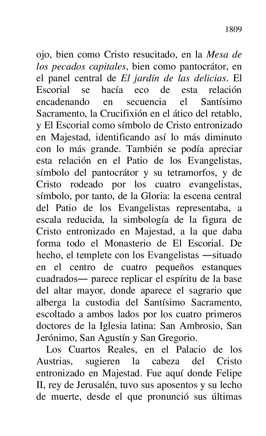 
ojo, bien como Cristo resucitado, en la Mesa de 
los pecados capitales, bien como pantocrátor, en 
el panel central de El jardín de las delicias. El 
Escorial se hacía eco de esta relación 
encadenando en secuencia el Santísimo 
Sacramento, la Crucifixión en el ático del retablo, 
y El Escorial como símbolo de Cristo entronizado 
en Majestad, identificando así lo más diminuto 
con lo más grande. También se podía apreciar 
esta relación en el Patio de los Evangelistas, 
símbolo del pantocrátor y su tetramorfos, y de 
Cristo rodeado por los cuatro evangelistas, 
símbolo, por tanto, de la Gloria: la escena central 
del Patio de los Evangelistas representaba, a 
escala reducida, la simbología de la figura de 
Cristo entronizado en Majestad, a la que daba 
forma todo el Monasterio de El Escorial. De 
hecho, el templete con los Evangelistas .situado 
en el centro de cuatro pequeños estanques 
cuadrados. parece replicar el espíritu de la base 
del altar mayor, donde aparece el sagrario que 
alberga la custodia del Santísimo Sacramento, 
escoltado a ambos lados por los cuatro primeros 
doctores de la Iglesia latina: San Ambrosio, San 
Jerónimo, San Agustín y San Gregorio. 

Los Cuartos Reales, en el Palacio de los 
Austrias, sugieren la cabeza del Cristo 
entronizado en Majestad. Fue aquí donde Felipe 
II, rey de Jerusalén, tuvo sus aposentos y su lecho 
de muerte, desde el que pronunció sus últimas 



