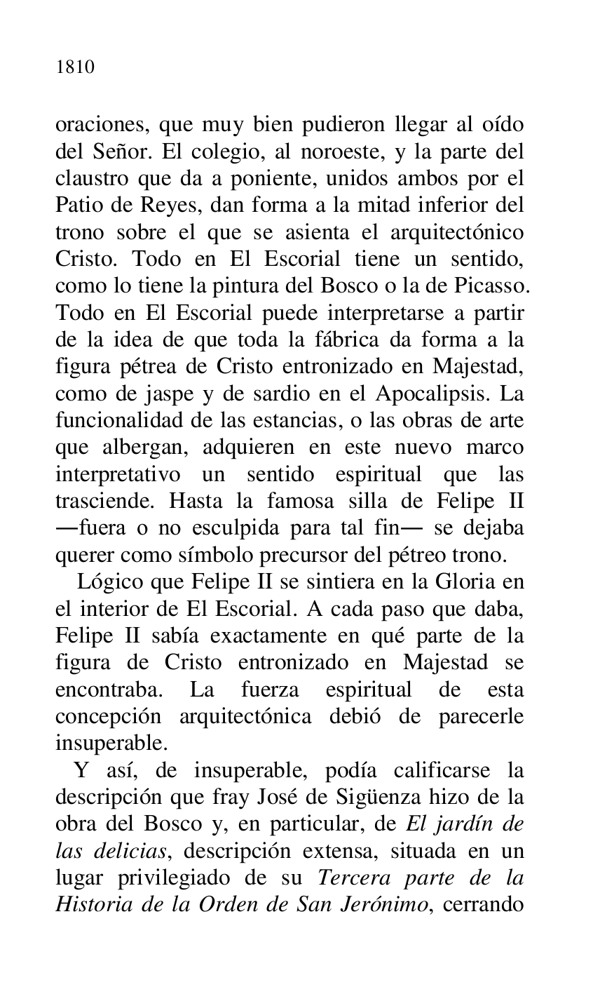 
oraciones, que muy bien pudieron llegar al oído 
del Señor. El colegio, al noroeste, y la parte del 
claustro que da a poniente, unidos ambos por el 
Patio de Reyes, dan forma a la mitad inferior del 
trono sobre el que se asienta el arquitectónico 
Cristo. Todo en El Escorial tiene un sentido, 
como lo tiene la pintura del Bosco o la de Picasso. 
Todo en El Escorial puede interpretarse a partir 
de la idea de que toda la fábrica da forma a la 
figura pétrea de Cristo entronizado en Majestad, 
como de jaspe y de sardio en el Apocalipsis. La 
funcionalidad de las estancias, o las obras de arte 
que albergan, adquieren en este nuevo marco 
interpretativo un sentido espiritual que las 
trasciende. Hasta la famosa silla de Felipe II 
.fuera o no esculpida para tal fin. se dejaba 
querer como símbolo precursor del pétreo trono. 

Lógico que Felipe II se sintiera en la Gloria en 
el interior de El Escorial. A cada paso que daba, 
Felipe II sabía exactamente en qué parte de la 
figura de Cristo entronizado en Majestad se 
encontraba. La fuerza espiritual de esta 
concepción arquitectónica debió de parecerle 
insuperable. 

 Y así, de insuperable, podía calificarse la 
descripción que fray José de Sigüenza hizo de la 
obra del Bosco y, en particular, de El jardín de 
las delicias, descripción extensa, situada en un 
lugar privilegiado de su Tercera parte de la 
Historia de la Orden de San Jerónimo, cerrando 



