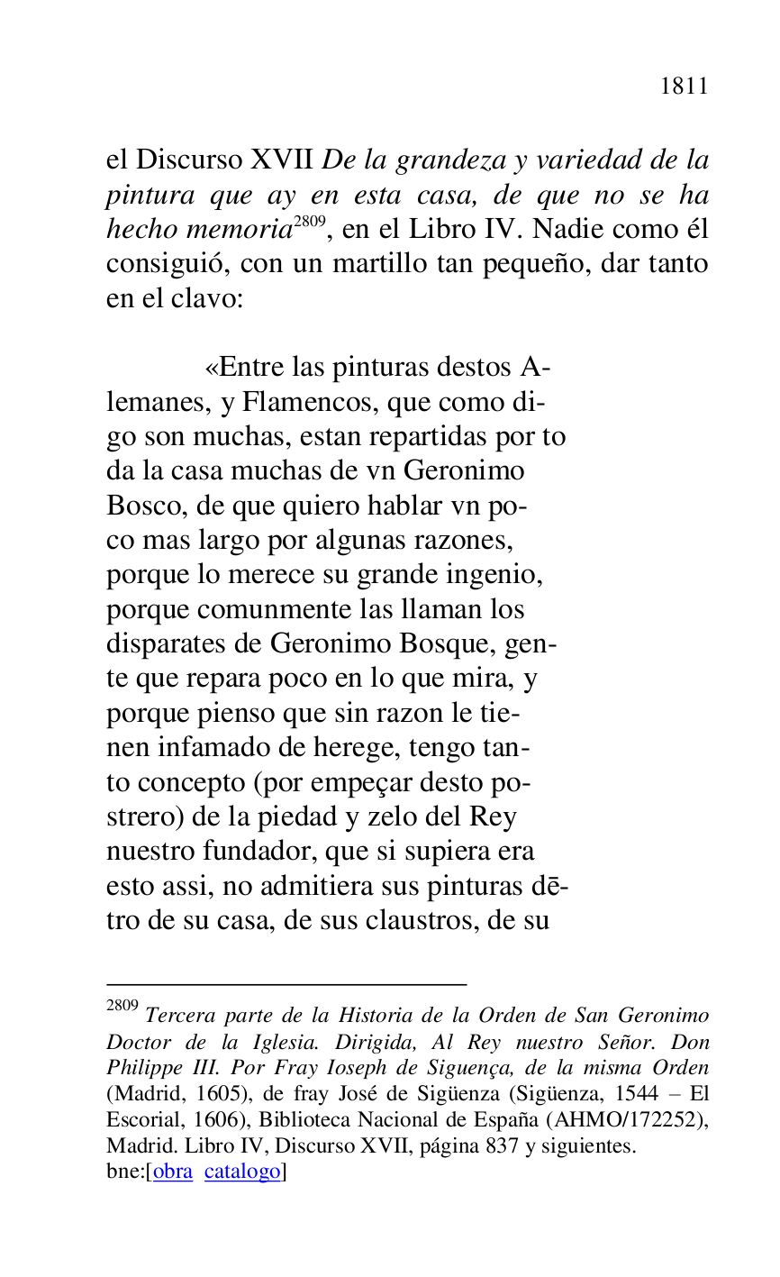 
el Discurso XVII De la grandeza y variedad de la 
pintura que ay en esta casa, de que no se ha 
hecho memoria 2809, en el Libro IV. Nadie como él 
consiguió, con un martillo tan pequeño, dar tanto 
en el clavo: 

2809 Tercera parte de la Historia de la Orden de San Geronimo 
Doctor de la Iglesia. Dirigida, Al Rey nuestro Señor. Don 
Philippe III. Por Fray Ioseph de Siguença, de la misma Orden 
(Madrid, 1605), de fray José de Sigüenza (Sigüenza, 1544 R El 
Escorial, 1606), Biblioteca Nacional de España (AHMO/172252), 
Madrid. Libro IV, Discurso XVII, página 837 y siguientes. 

bne:[obra catalogo] 

 

 «Entre las pinturas destos A- 

lemanes, y Flamencos, que como di- 

go son muchas, estan repartidas por to 

da la casa muchas de vn Geronimo 

Bosco, de que quiero hablar vn po- 

co mas largo por algunas razones, 

porque lo merece su grande ingenio, 

porque comunmente las llaman los 

disparates de Geronimo Bosque, gen- 

te que repara poco en lo que mira, y 

porque pienso que sin razon le tie- 

nen infamado de herege, tengo tan- 

to concepto (por empeçar desto po- 

strero) de la piedad y zelo del Rey 

nuestro fundador, que si supiera era 

esto assi, no admitiera sus pinturas de- 

tro de su casa, de sus claustros, de su 


