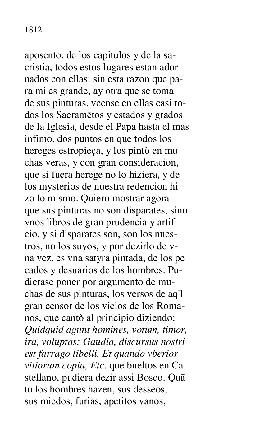 
aposento, de los capitulos y de la sa- 

cristia, todos estos lugares estan ador- 

nados con ellas: sin esta razon que pa- 

ra mi es grande, ay otra que se toma 

de sus pinturas, veense en ellas casi to- 

dos los Sacrametos y estados y grados 

de la Iglesia, desde el Papa hasta el mas 

infimo, dos puntos en que todos los 

hereges estropieça, y los pintò en mu 

chas veras, y con gran consideracion, 

que si fuera herege no lo hiziera, y de 

los mysterios de nuestra redencion hi 

zo lo mismo. Quiero mostrar agora 

que sus pinturas no son disparates, sino 

vnos libros de gran prudencia y artifi- 

cio, y si disparates son, son los nues- 

tros, no los suyos, y por dezirlo de v- 

na vez, es vna satyra pintada, de los pe 

cados y desuarios de los hombres. Pu- 

dierase poner por argumento de mu- 

chas de sus pinturas, los versos de aq'l 

gran censor de los vicios de los Roma- 

nos, que cantò al principio diziendo: 

Quidquid agunt homines, votum, timor, 

ira, voluptas: Gaudia, discursus nostri 

est farrago libelli. Et quando vberior 

vitiorum copia, Etc. que bueltos en Ca 

stellano, pudiera dezir assi Bosco. Qua 

to los hombres hazen, sus desseos, 

sus miedos, furias, apetitos vanos, 



