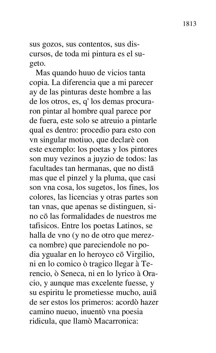 
sus gozos, sus contentos, sus dis- 

cursos, de toda mi pintura es el su- 

geto. 

 Mas quando huuo de vicios tanta 

copia. La diferencia que a mi parecer 

ay de las pinturas deste hombre a las 

de los otros, es, q' los demas procura- 

ron pintar al hombre qual parece por 

de fuera, este solo se atreuio a pintarle 

qual es dentro: procedio para esto con 

vn singular motiuo, que declarè con 

este exemplo: los poetas y los pintores 

son muy vezinos a juyzio de todos: las 

facultades tan hermanas, que no dista 

mas que el pinzel y la pluma, que casi 

son vna cosa, los sugetos, los fines, los 

colores, las licencias y otras partes son 

tan vnas, que apenas se distinguen, si- 

no co las formalidades de nuestros me 

tafisicos. Entre los poetas Latinos, se 

halla de vno (y no de otro que merez- 

ca nombre) que pareciendole no po- 

dia ygualar en lo heroyco co Virgilio, 

ni en lo comico ò tragico llegar à Te- 

rencio, ò Seneca, ni en lo lyrico à Ora- 

cio, y aunque mas excelente fuesse, y 

su espiritu le prometiesse mucho, auia 

de ser estos los primeros: acordò hazer 

camino nueuo, inuentò vna poesia 

ridicula, que llamò Macarronica: 


