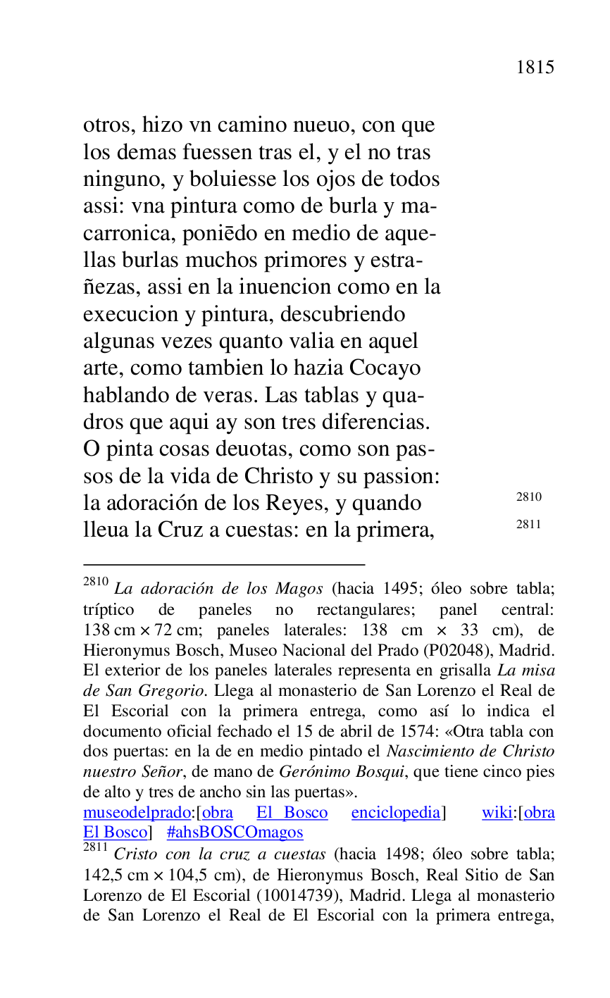 
otros, hizo vn camino nueuo, con que 

los demas fuessen tras el, y el no tras 

ninguno, y boluiesse los ojos de todos 

assi: vna pintura como de burla y ma- 

carronica, poniedo en medio de aque- 

llas burlas muchos primores y estra- 

ñezas, assi en la inuencion como en la 

execucion y pintura, descubriendo 

algunas vezes quanto valia en aquel 

arte, como tambien lo hazia Cocayo 

hablando de veras. Las tablas y qua- 

dros que aqui ay son tres diferencias. 

O pinta cosas deuotas, como son pas- 

sos de la vida de Christo y su passion: 

la adoración de los Reyes, y quando 2810 

2810 La adoración de los Magos (hacia 1495; óleo sobre tabla; 
tríptico de paneles no rectangulares; panel central: 
138 cm × 72 cm; paneles laterales: 138 cm × 33 cm), de 
Hieronymus Bosch, Museo Nacional del Prado (P02048), Madrid. 
El exterior de los paneles laterales representa en grisalla La misa 
de San Gregorio. Llega al monasterio de San Lorenzo el Real de 
El Escorial con la primera entrega, como así lo indica el 
documento oficial fechado el 15 de abril de 1574: «Otra tabla con 
dos puertas: en la de en medio pintado el Nascimiento de Christo 
nuestro Señor, de mano de Gerónimo Bosqui, que tiene cinco pies 
de alto y tres de ancho sin las puertas». 

museodelprado:[obra El Bosco enciclopedia] wiki:[obra 
El Bosco] #ahsBOSCOmagos 

2811 Cristo con la cruz a cuestas (hacia 1498; óleo sobre tabla; 
142,5 cm × 104,5 cm), de Hieronymus Bosch, Real Sitio de San 
Lorenzo de El Escorial (10014739), Madrid. Llega al monasterio 
de San Lorenzo el Real de El Escorial con la primera entrega, 

lleua la Cruz a cuestas: en la primera, 2811 


