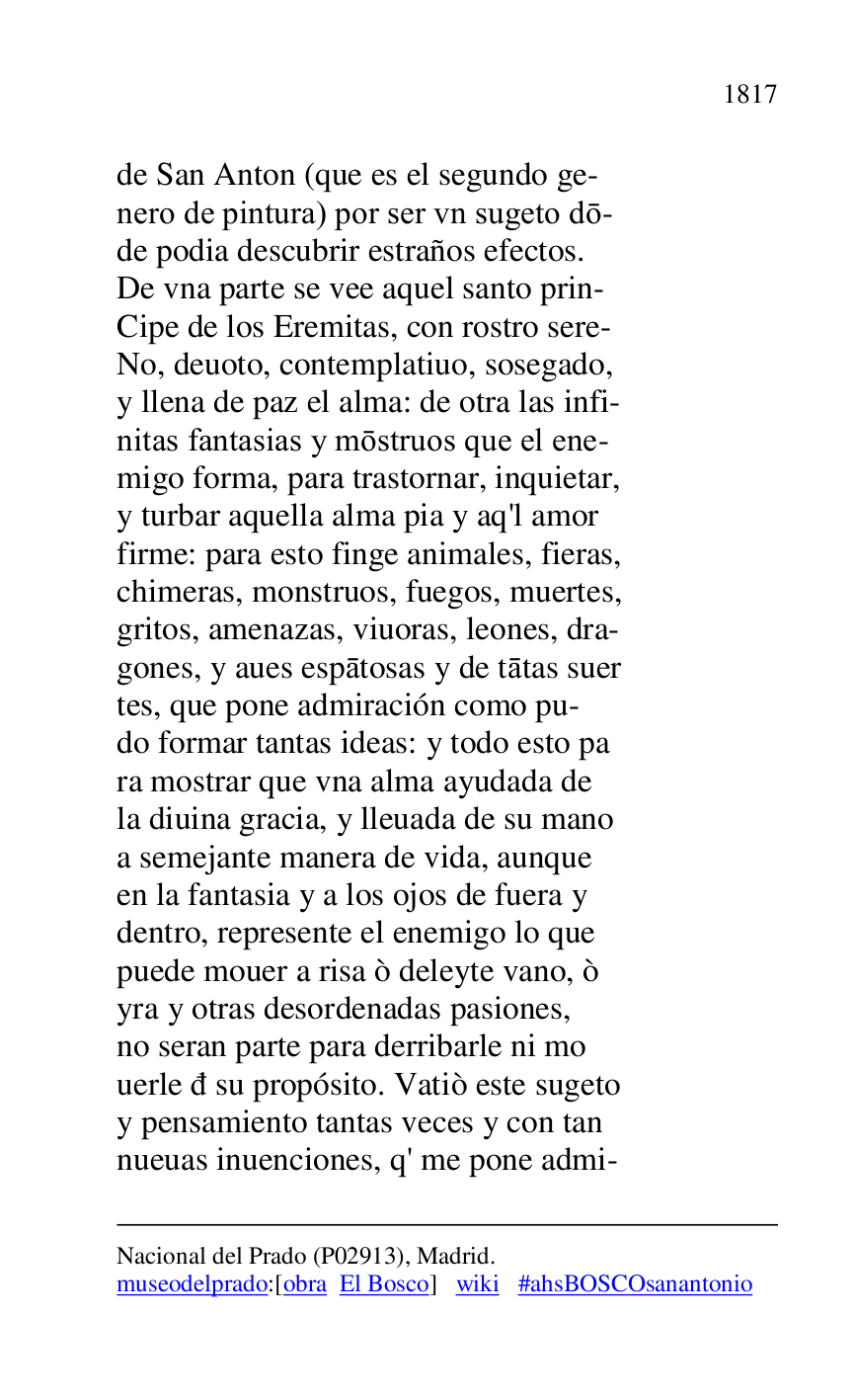 
Nacional del Prado (P02913), Madrid. 

museodelprado:[obra El Bosco] wiki #ahsBOSCOsanantonio 

de San Anton (que es el segundo ge- 

nero de pintura) por ser vn sugeto do- 

de podia descubrir estraños efectos. 

De vna parte se vee aquel santo prin- 

Cipe de los Eremitas, con rostro sere- 

No, deuoto, contemplatiuo, sosegado, 

y llena de paz el alma: de otra las infi- 

nitas fantasias y mostruos que el ene- 

migo forma, para trastornar, inquietar, 

y turbar aquella alma pia y aq'l amor 

firme: para esto finge animales, fieras, 

chimeras, monstruos, fuegos, muertes, 

gritos, amenazas, viuoras, leones, dra- 

gones, y aues espatosas y de tatas suer 

tes, que pone admiración como pu- 

do formar tantas ideas: y todo esto pa 

ra mostrar que vna alma ayudada de 

la diuina gracia, y lleuada de su mano 

a semejante manera de vida, aunque 

en la fantasia y a los ojos de fuera y 

dentro, represente el enemigo lo que 

puede mouer a risa ò deleyte vano, ò 

yra y otras desordenadas pasiones, 

no seran parte para derribarle ni mo 

uerle d su propósito. Vatiò este sugeto 

y pensamiento tantas veces y con tan 

nueuas inuenciones, q' me pone admi- 


