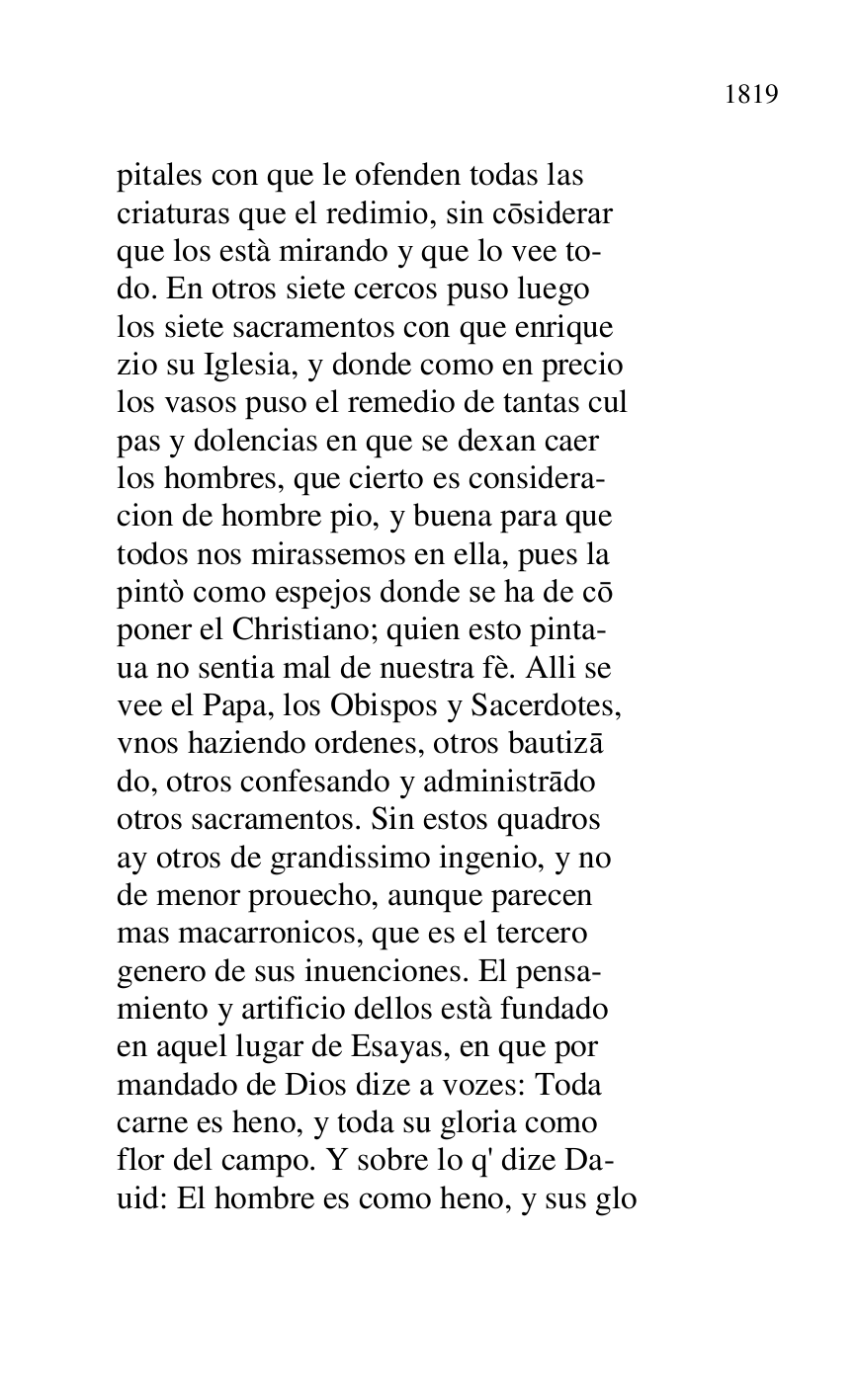 
pitales con que le ofenden todas las 

criaturas que el redimio, sin cosiderar 

que los està mirando y que lo vee to- 

do. En otros siete cercos puso luego 

los siete sacramentos con que enrique 

zio su Iglesia, y donde como en precio 

los vasos puso el remedio de tantas cul 

pas y dolencias en que se dexan caer 

los hombres, que cierto es considera- 

cion de hombre pio, y buena para que 

todos nos mirassemos en ella, pues la 

pintò como espejos donde se ha de co 

poner el Christiano; quien esto pinta- 

ua no sentia mal de nuestra fè. Alli se 

vee el Papa, los Obispos y Sacerdotes, 

vnos haziendo ordenes, otros bautiza 

do, otros confesando y administrado 

otros sacramentos. Sin estos quadros 

ay otros de grandissimo ingenio, y no 

de menor prouecho, aunque parecen 

mas macarronicos, que es el tercero 

genero de sus inuenciones. El pensa- 

miento y artificio dellos està fundado 

en aquel lugar de Esayas, en que por 

mandado de Dios dize a vozes: Toda 

carne es heno, y toda su gloria como 

flor del campo. Y sobre lo q' dize Da- 

uid: El hombre es como heno, y sus glo 


