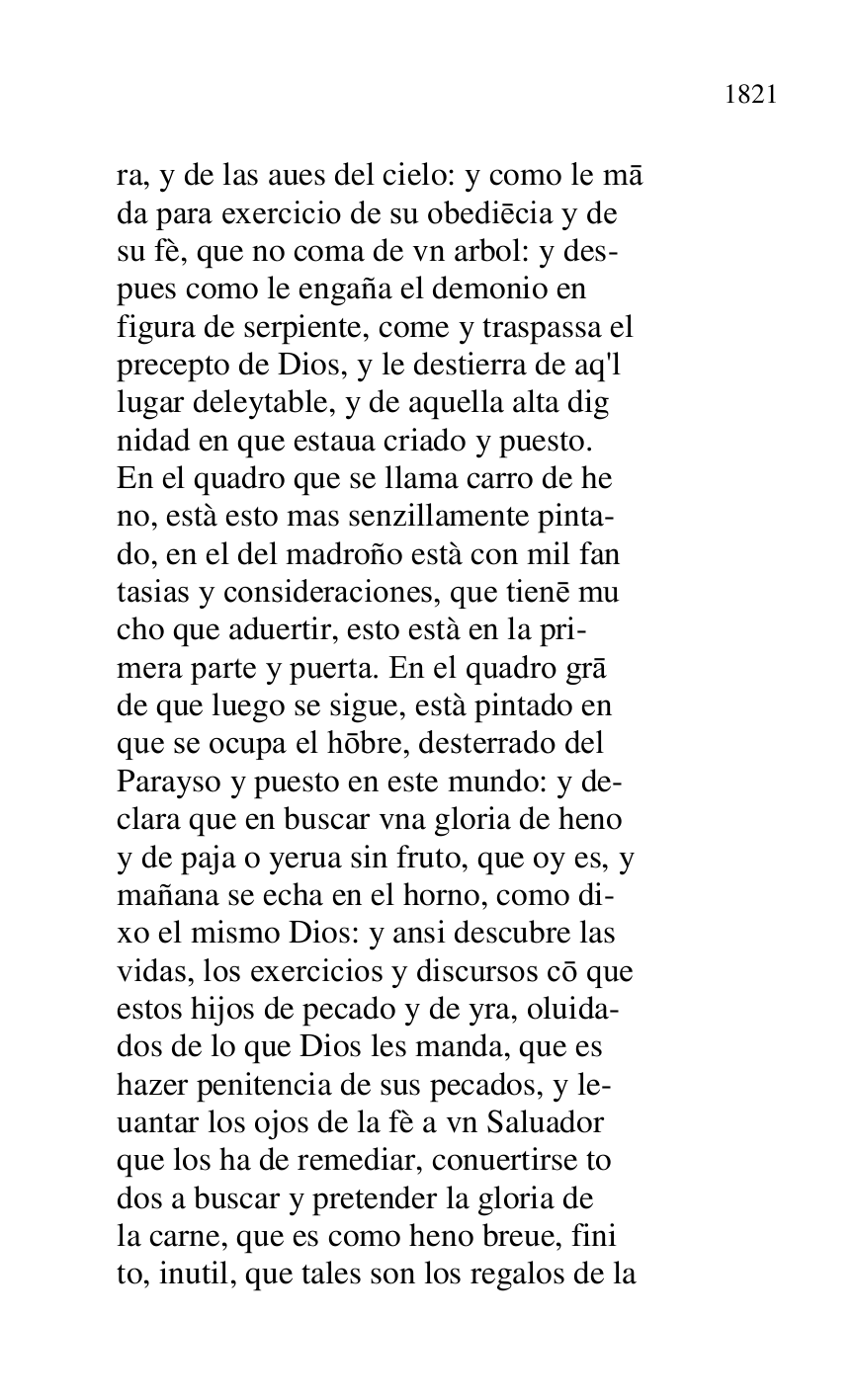 
ra, y de las aues del cielo: y como le ma 

da para exercicio de su obediecia y de 

su fè, que no coma de vn arbol: y des- 

pues como le engaña el demonio en 

figura de serpiente, come y traspassa el 

precepto de Dios, y le destierra de aq'l 

lugar deleytable, y de aquella alta dig 

nidad en que estaua criado y puesto. 

En el quadro que se llama carro de he 

no, està esto mas senzillamente pinta- 

do, en el del madroño està con mil fan 

tasias y consideraciones, que tiene mu 

cho que aduertir, esto està en la pri- 

mera parte y puerta. En el quadro gra 

de que luego se sigue, està pintado en 

que se ocupa el hobre, desterrado del 

Parayso y puesto en este mundo: y de- 

clara que en buscar vna gloria de heno 

y de paja o yerua sin fruto, que oy es, y 

mañana se echa en el horno, como di- 

xo el mismo Dios: y ansi descubre las 

vidas, los exercicios y discursos co que 

estos hijos de pecado y de yra, oluida- 

dos de lo que Dios les manda, que es 

hazer penitencia de sus pecados, y le- 

uantar los ojos de la fè a vn Saluador 

que los ha de remediar, conuertirse to 

dos a buscar y pretender la gloria de 

la carne, que es como heno breue, fini 

to, inutil, que tales son los regalos de la 



