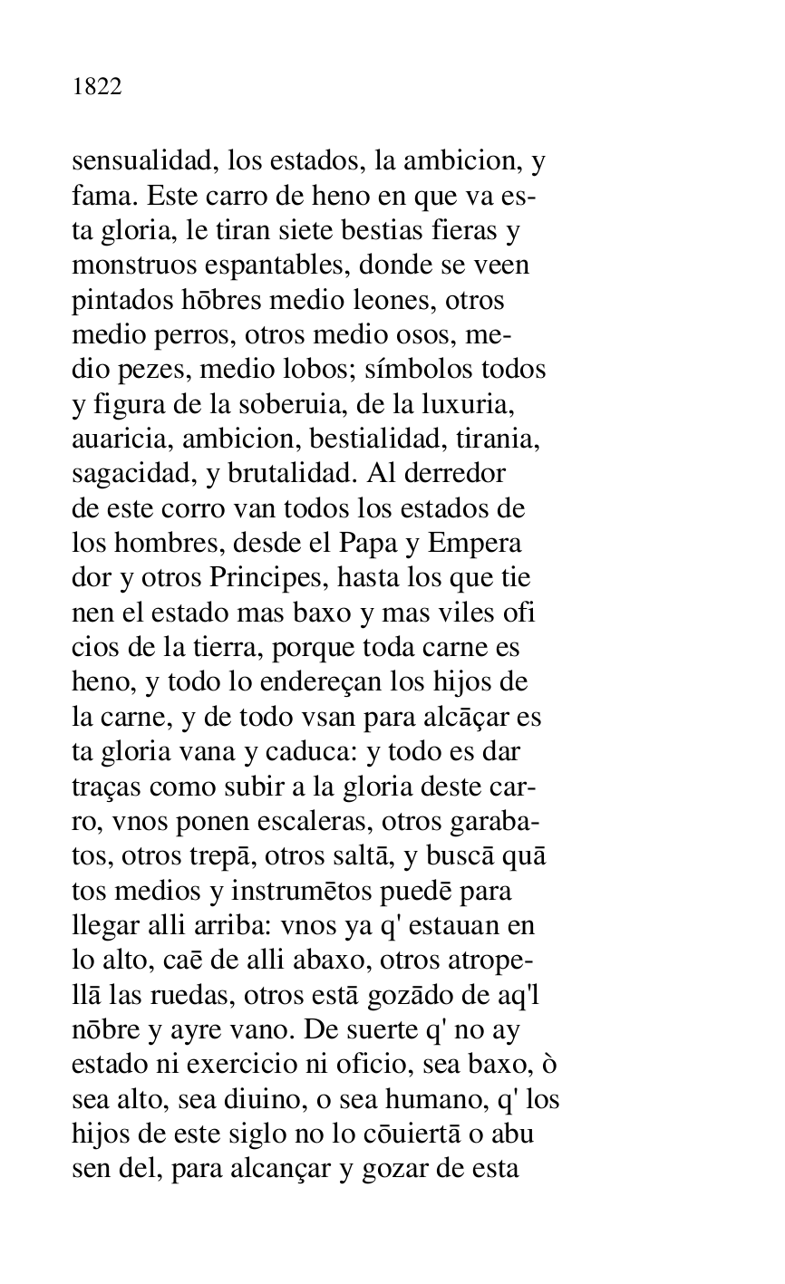 
sensualidad, los estados, la ambicion, y 

fama. Este carro de heno en que va es- 

ta gloria, le tiran siete bestias fieras y 

monstruos espantables, donde se veen 

pintados hobres medio leones, otros 

medio perros, otros medio osos, me- 

dio pezes, medio lobos; símbolos todos 

y figura de la soberuia, de la luxuria, 

auaricia, ambicion, bestialidad, tirania, 

sagacidad, y brutalidad. Al derredor 

de este corro van todos los estados de 

los hombres, desde el Papa y Empera 

dor y otros Principes, hasta los que tie 

nen el estado mas baxo y mas viles ofi 

cios de la tierra, porque toda carne es 

heno, y todo lo endereçan los hijos de 

la carne, y de todo vsan para alcaçar es 

ta gloria vana y caduca: y todo es dar 

traças como subir a la gloria deste car- 

ro, vnos ponen escaleras, otros garaba- 

tos, otros trepa, otros salta, y busca qua 

tos medios y instrumetos puede para 

llegar alli arriba: vnos ya q' estauan en 

lo alto, cae de alli abaxo, otros atrope- 

lla las ruedas, otros esta gozado de aq'l 

nobre y ayre vano. De suerte q' no ay 

estado ni exercicio ni oficio, sea baxo, ò 

sea alto, sea diuino, o sea humano, q' los 

hijos de este siglo no lo couierta o abu 

sen del, para alcançar y gozar de esta 


