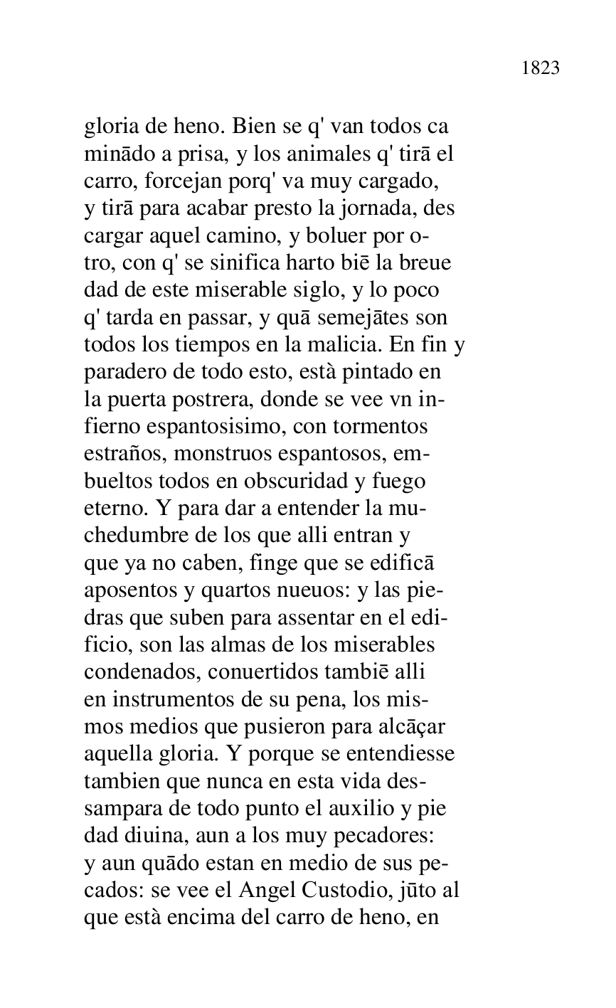 
gloria de heno. Bien se q' van todos ca 

minado a prisa, y los animales q' tira el 

carro, forcejan porq' va muy cargado, 

y tira para acabar presto la jornada, des 

cargar aquel camino, y boluer por o- 

tro, con q' se sinifica harto bie la breue 

dad de este miserable siglo, y lo poco 

q' tarda en passar, y qua semejates son 

todos los tiempos en la malicia. En fin y 

paradero de todo esto, està pintado en 

la puerta postrera, donde se vee vn in- 

fierno espantosisimo, con tormentos 

estraños, monstruos espantosos, em- 

bueltos todos en obscuridad y fuego 

eterno. Y para dar a entender la mu- 

chedumbre de los que alli entran y 

que ya no caben, finge que se edifica 

aposentos y quartos nueuos: y las pie- 

dras que suben para assentar en el edi- 

ficio, son las almas de los miserables 

condenados, conuertidos tambie alli 

en instrumentos de su pena, los mis- 

mos medios que pusieron para alcaçar 

aquella gloria. Y porque se entendiesse 

tambien que nunca en esta vida des- 

sampara de todo punto el auxilio y pie 

dad diuina, aun a los muy pecadores: 

y aun quado estan en medio de sus pe- 

cados: se vee el Angel Custodio, juto al 

que està encima del carro de heno, en 


