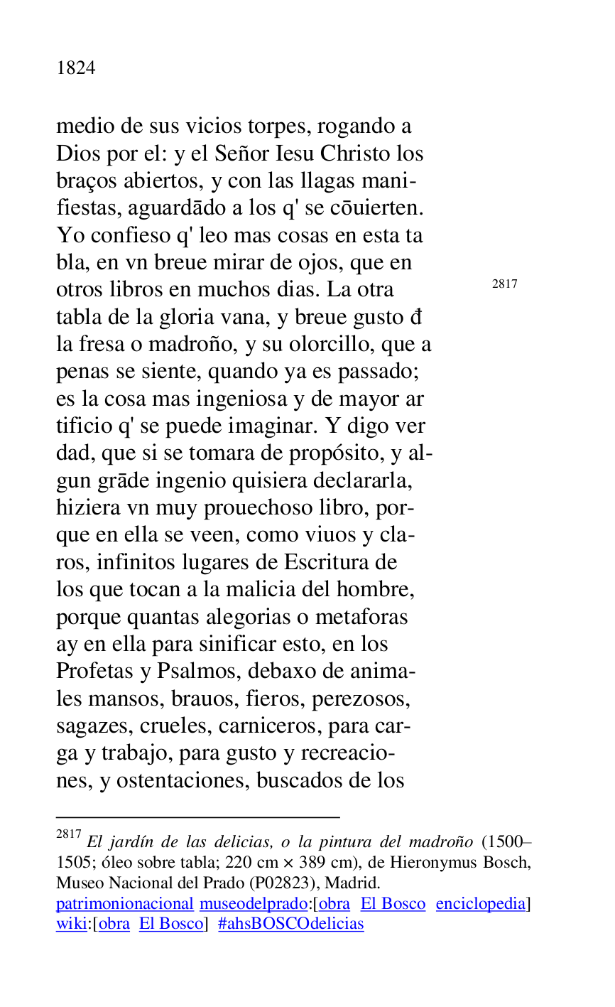 
medio de sus vicios torpes, rogando a 

Dios por el: y el Señor Iesu Christo los 

braços abiertos, y con las llagas mani- 

fiestas, aguardado a los q' se couierten. 

Yo confieso q' leo mas cosas en esta ta 

bla, en vn breue mirar de ojos, que en 

otros libros en muchos dias. La otra 2817 

2817 El jardín de las delicias, o la pintura del madroño (1500R1505; óleo sobre tabla; 220 cm × 389 cm), de Hieronymus Bosch, 
Museo Nacional del Prado (P02823), Madrid. 

patrimonionacional museodelprado:[obra El Bosco enciclopedia] 
wiki:[obra El Bosco] #ahsBOSCOdelicias 

tabla de la gloria vana, y breue gusto d 

la fresa o madroño, y su olorcillo, que a 

penas se siente, quando ya es passado; 

es la cosa mas ingeniosa y de mayor ar 

tificio q' se puede imaginar. Y digo ver 

dad, que si se tomara de propósito, y al- 

gun grade ingenio quisiera declararla, 

hiziera vn muy prouechoso libro, por- 

que en ella se veen, como viuos y cla- 

ros, infinitos lugares de Escritura de 

los que tocan a la malicia del hombre, 

porque quantas alegorias o metaforas 

ay en ella para sinificar esto, en los 

Profetas y Psalmos, debaxo de anima- 

les mansos, brauos, fieros, perezosos, 

sagazes, crueles, carniceros, para car- 

ga y trabajo, para gusto y recreacio- 

nes, y ostentaciones, buscados de los 


